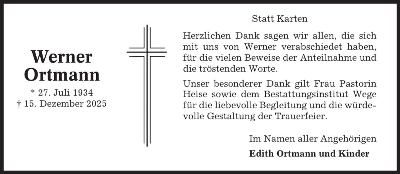 <p>Statt Karten</p><p>Werner<br />Ortmann<br />* 27. Juli 1934<br />† 15. Dezember 2025</p><p>Herzlichen Dank sagen wir allen, die sich<br />mit uns von Werner verabschiedet haben,<br />für die vielen Beweise der Anteilnahme und<br />die tröstenden Worte.<br />Unser besonderer Dank gilt Frau Pastorin<br />Heise sowie dem Bestattungsinstitut Wege<br />für die liebevolle Begleitung und die würdevolle Gestaltung der Trauerfeier.<br />Im Namen aller Angehörigen<br />Edith Ortmann und Kinder</p>