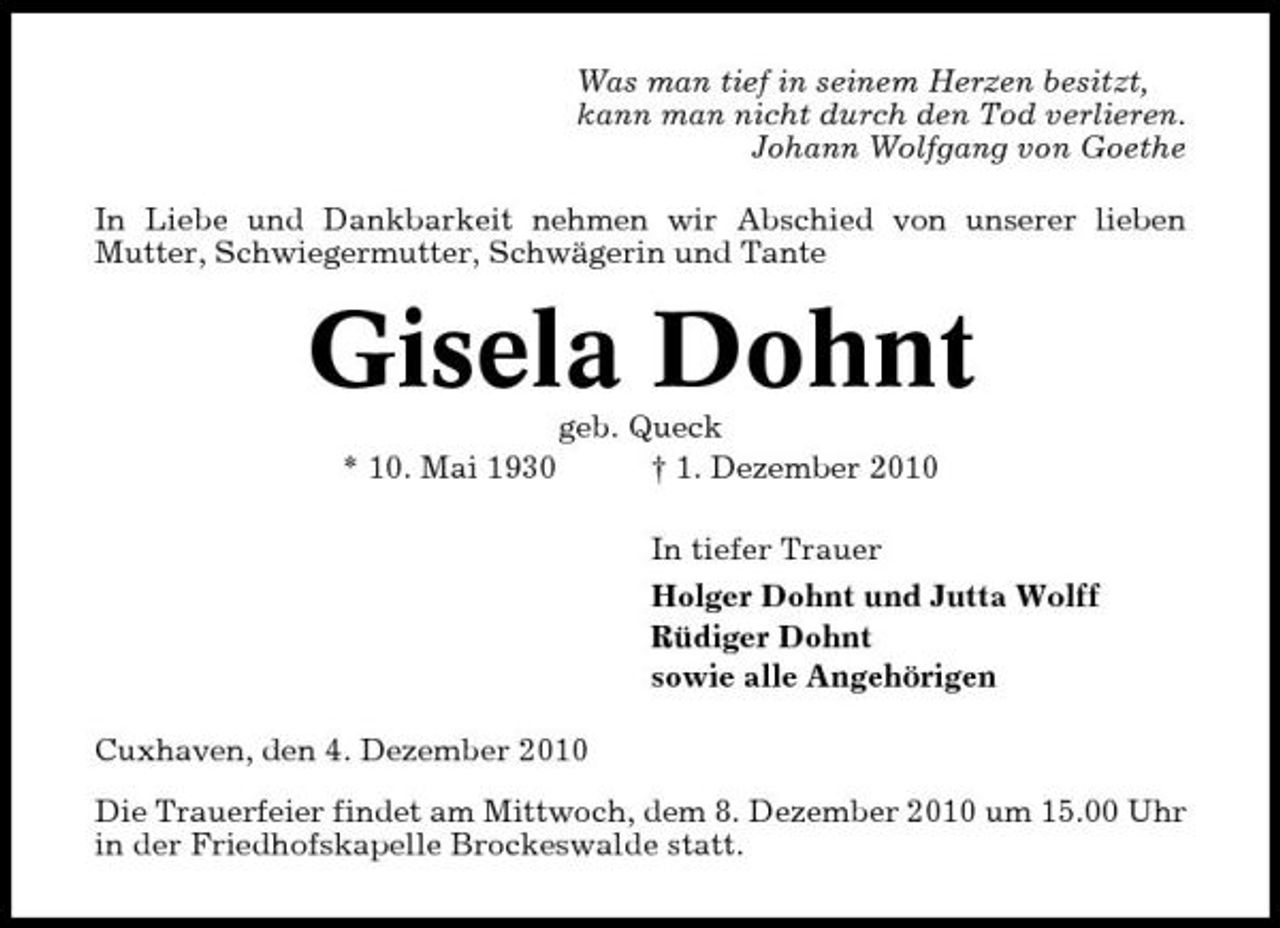 <p>Was man tief in seinem Herzen besitzt, kann man nicht durch den Tod verlieren. Johann Wolfgang von Goethe In Liebe und Dankbarkeit nehmen wir Abschied von unserer lieben Mutter, Schwiegermutter, Schwägerin und Tante</p><p>Gisela Dohnt<br />* 10. Mai 1930 geb. Queck † 1. Dezember 2010 In tiefer Trauer Holger Dohnt und Jutta Wolff Rüdiger Dohnt sowie alle Angehörigen Cuxhaven, den 4. Dezember 2010 Die Trauerfeier findet am Mittwoch, dem 8. Dezember 2010 um 15.00 Uhr in der Friedhofskapelle Brockeswalde statt.</p>