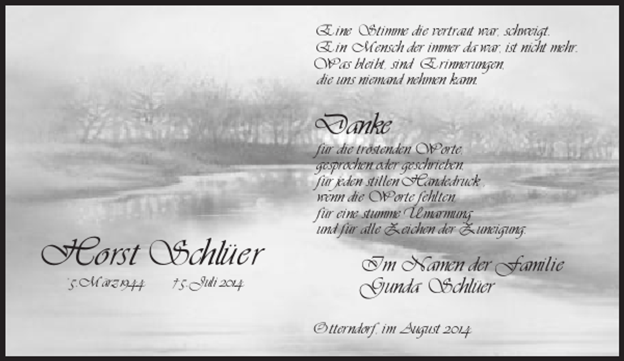 <p>Eine Stimme die vertraut war, schweigt.<br />Ein Mensch der immer da war, ist nicht mehr.<br />Was bleibt, sind Erinnerungen,<br />die uns niemand nehmen kann.</p><p>Danke</p><p>Ho rst Schlüer<br />* 5. März 1944</p><p>† 5. Juli 2014</p><p>für die tröstenden Worte,<br />gesprochen oder geschrieben,<br />für jeden stillen Händedruck ,<br />wenn die Worte fehlten,<br />für eine stumme Umarmung<br />und für alle Zeichen der Zuneigung.</p><p>Im Namen der Familie<br />Gunda Schlüer<br />Otterndorf, im August 2014</p>