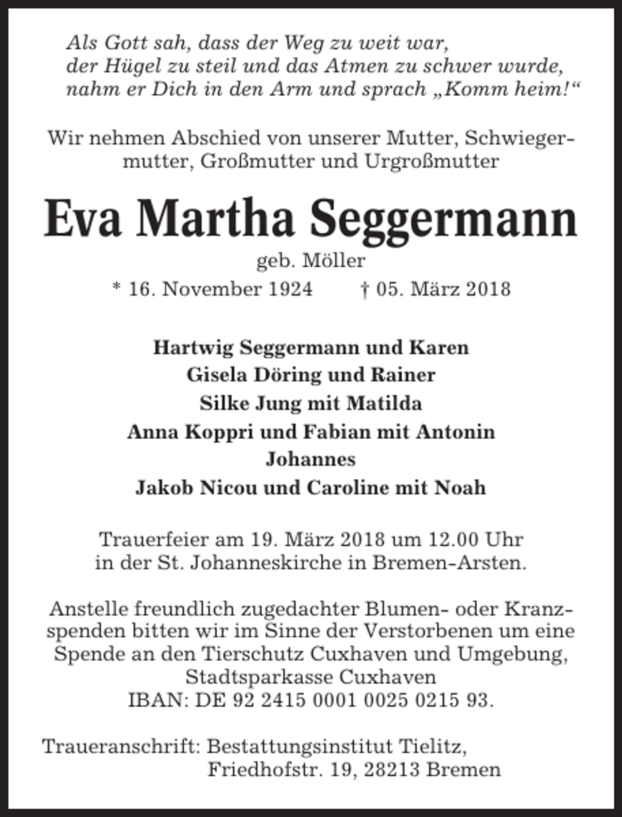 <p>Als Gott sah, dass der Weg zu weit war,<br />der Hügel zu steil und das Atmen zu schwer wurde,<br />nahm er Dich in den Arm und sprach „Komm heim!“<br />Wir nehmen Abschied von unserer Mutter, Schwiegermutter, Großmutter und Urgroßmutter</p><p>Eva Martha Seggermann<br />geb. Möller<br />* 16. November 1924<br />† 05. März 2018<br />Hartwig Seggermann und Karen<br />Gisela Döring und Rainer<br />Silke Jung mit Matilda<br />Anna Koppri und Fabian mit Antonin<br />Johannes<br />Jakob Nicou und Caroline mit Noah<br />Trauerfeier am 19. März 2018 um 12.00 Uhr<br />in der St. Johanneskirche in Bremen-Arsten.<br />Anstelle freundlich zugedachter Blumen- oder Kranzspenden bitten wir im Sinne der Verstorbenen um eine<br />Spende an den Tierschutz Cuxhaven und Umgebung,<br />Stadtsparkasse Cuxhaven<br />IBAN: DE 9415 0001 0025 0215 93.<br />Traueranschrift: Bestattungsinstitut Tielitz,<br />Friedhofstr. 19, 28213 Bremen</p>
