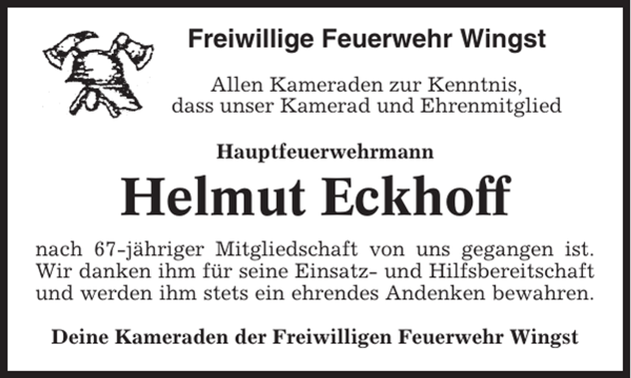 <p>Freiwillige Feuerwehr Wingst<br />Allen Kameraden zur Kenntnis,<br />dass unser Kamerad und Ehrenmitglied<br />Hauptfeuerwehrmann</p><p>Helmut Eckhoff<br />nach 67-jähriger Mitgliedschaft von uns gegangen ist.<br />Wir danken ihm für seine Einsatz- und Hilfsbereitschaft<br />und werden ihm stets ein ehrendes Andenken bewahren.<br />Deine Kameraden der Freiwilligen Feuerwehr Wingst</p>