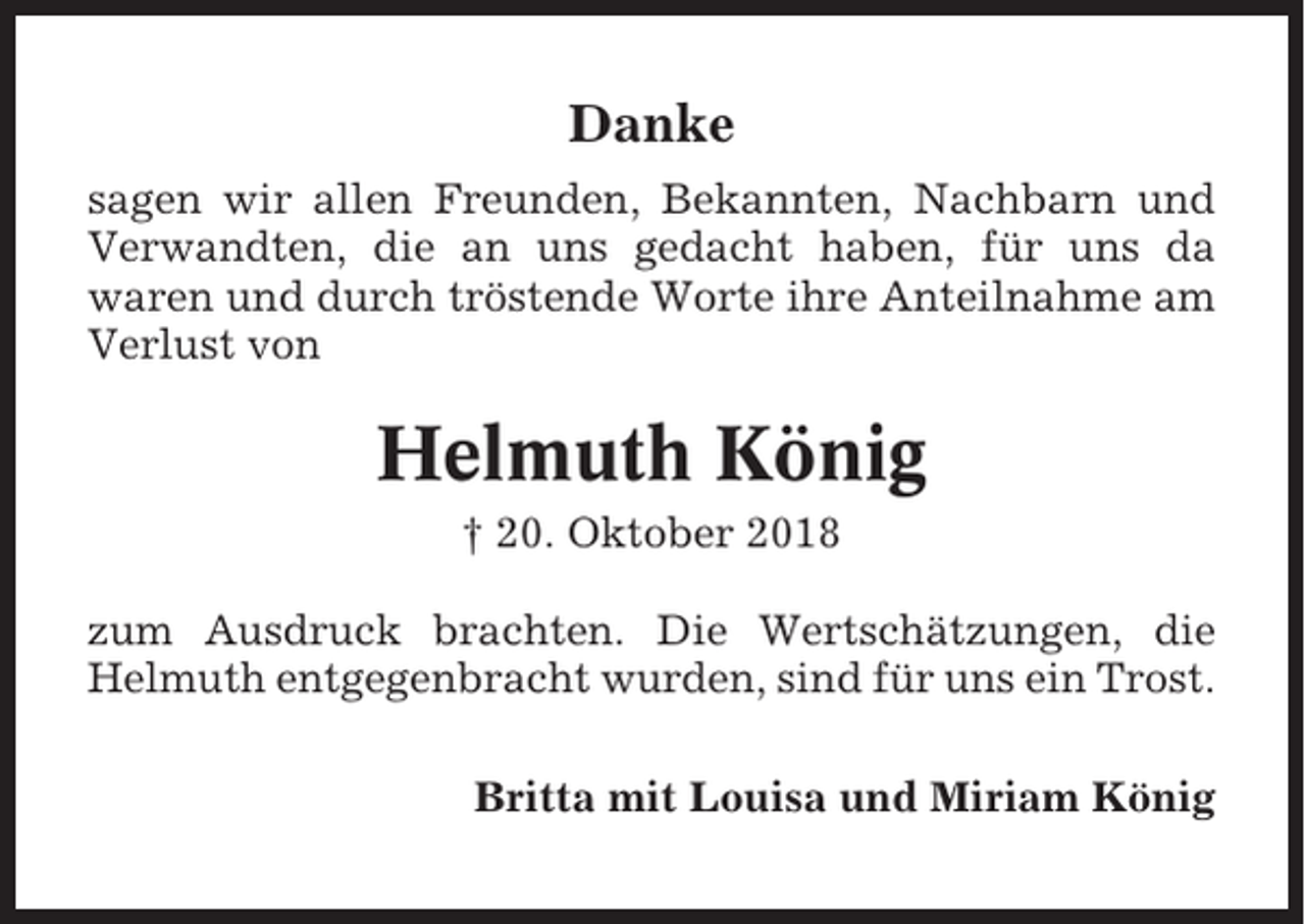 <p>Danke<br />sagen wir allen Freunden, Bekannten, Nachbarn und<br />Verwandten, die an uns gedacht haben, für uns da<br />waren und durch tröstende Worte ihre Anteilnahme am<br />Verlust von</p><p>Helmuth König<br />† 20. Oktober 2018<br />zum Ausdruck brachten. Die Wertschätzungen, die<br />Helmuth entgegenbracht wurden, sind für uns ein Trost.<br />Britta mit Louisa und Miriam König</p>