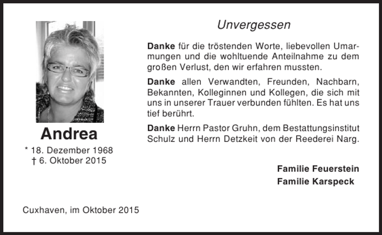 <p>Unvergessen<br />Danke für die tröstenden Worte, liebevollen Umarmungen und die wohltuende Anteilnahme zu dem<br />großen Verlust, den wir erfahren mussten.<br />Danke allen Verwandten, Freunden, Nachbarn,<br />Bekannten, Kolleginnen und Kollegen, die sich mit<br />uns in unserer Trauer verbunden fühlten. Es hat uns<br />tief berührt.</p><p>Andrea<br />* 18. Dezember 1968<br />† 6. Oktober 2015</p><p>Cuxhaven, im Oktober 2015</p><p>Danke Herrn Pastor Gruhn, dem Bestattungsinstitut<br />Schulz und Herrn Detzkeit von der Reederei Narg.<br />Familie Feuerstein<br />Familie Karspeck</p>