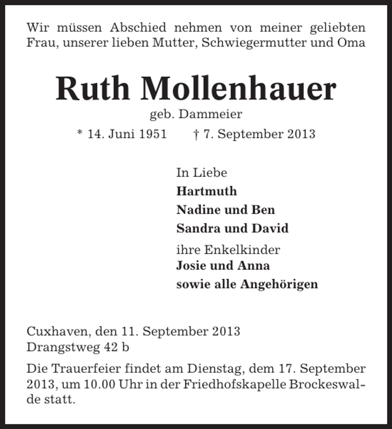 <p>Wir müssen Abschied nehmen von meiner geliebten<br />Frau, unserer lieben Mutter, Schwiegermutter und Oma</p><p>Ruth Mollenhauer<br />geb. Dammeier<br />* 14. Juni 1951</p><p>† 7. September 2013<br />In Liebe<br />Hartmuth<br />Nadine und Ben<br />Sandra und David<br />ihre Enkelkinder<br />Josie und Anna<br />sowie alle Angehörigen</p><p>Cuxhaven, den 11. September 2013<br />Drangstweg 42 b<br />Die Trauerfeier findet am Dienstag, dem 17. September<br />2013, um 10.00 Uhr in der Friedhofskapelle Brockeswalde statt.</p>