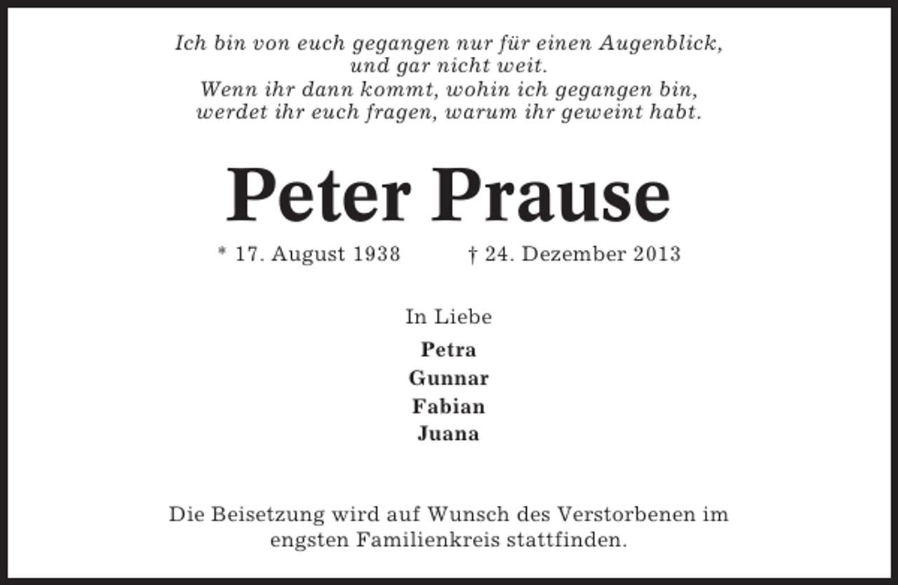 <p>Ich bin von euch gegangen nur für einen Augenblick,<br />und gar nicht weit.<br />Wenn ihr dann kommt, wohin ich gegangen bin,<br />werdet ihr euch fragen, warum ihr geweint habt.</p><p>Peter Prause<br />* 17. August 1938</p><p>† 24. Dezember 2013<br />In Liebe<br />Petra<br />Gunnar<br />Fabian<br />Juana</p><p>Die Beisetzung wird auf Wunsch des Verstorbenen im<br />engsten Familienkreis stattfinden.</p>