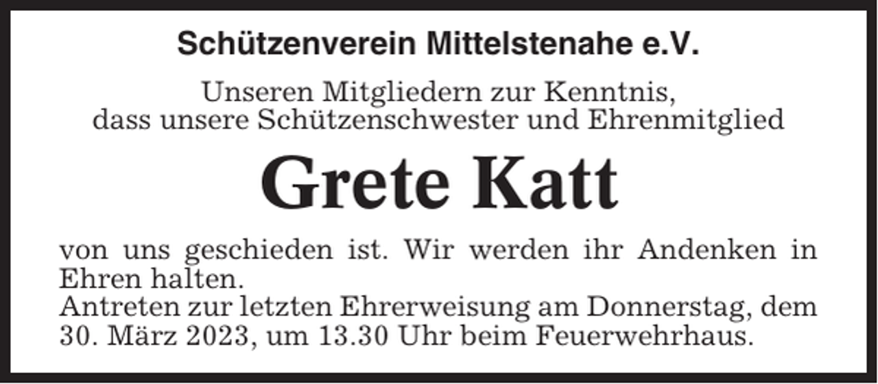 <p>Schützenverein Mittelstenahe e.V.<br />Unseren Mitgliedern zur Kenntnis,<br />dass unsere Schützenschwester und Ehrenmitglied</p><p>Grete Katt<br />von uns geschieden ist. Wir werden ihr Andenken in<br />Ehren halten.<br />Antreten zur letzten Ehrerweisung am Donnerstag, dem<br />30. März 2023, um 13.30 Uhr beim Feuerwehrhaus.</p>