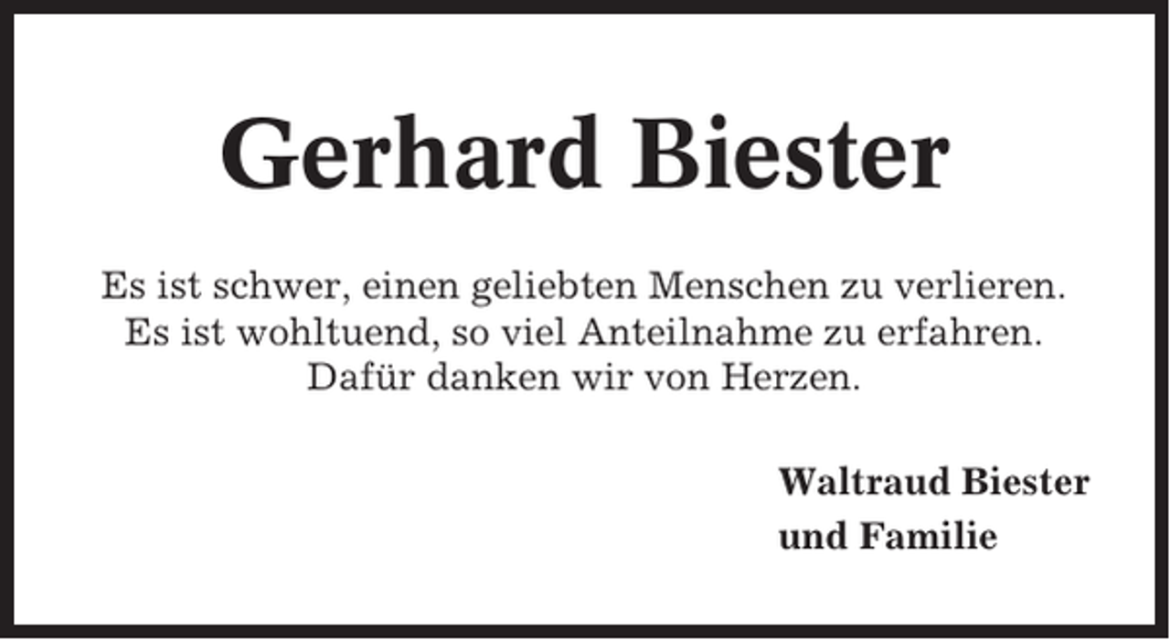 <p>Gerhard Biester<br />Es ist schwer, einen geliebten Menschen zu verlieren.<br />Es ist wohltuend, so viel Anteilnahme zu erfahren.<br />Dafür danken wir von Herzen.<br />Waltraud Biester<br />und Familie</p>
