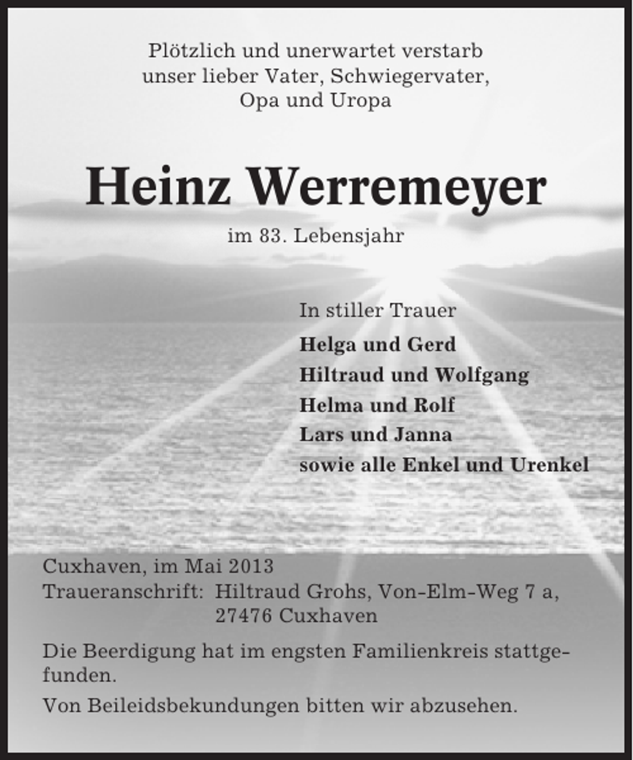 <p>Plötzlich und unerwartet verstarb<br />unser lieber Vater, Schwiegervater,<br />Opa und Uropa</p><p>Heinz Werremeyer<br />im 83. Lebensjahr</p><p>In stiller Trauer<br />Helga und Gerd<br />Hiltraud und Wolfgang<br />Helma und Rolf<br />Lars und Janna<br />sowie alle Enkel und Urenkel</p><p>Cuxhaven, im Mai 2013<br />Traueranschrift: Hiltraud Grohs, Von-Elm-Weg 7 a,<br />27476 Cuxhaven<br />Die Beerdigung hat im engsten Familienkreis stattgefunden.<br />Von Beileidsbekundungen bitten wir abzusehen.</p>