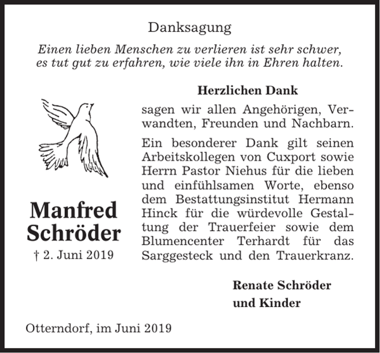 <p>Danksagung<br />Einen lieben Menschen zu verlieren ist sehr schwer,<br />es tut gut zu erfahren, wie viele ihn in Ehren halten.<br />Herzlichen Dank<br />sagen wir allen Angehörigen, Verwandten, Freunden und Nachbarn.</p><p>Manfred<br />Schröder<br />† 2. Juni 2019</p><p>Ein besonderer Dank gilt seinen<br />Arbeitskollegen von Cuxport sowie<br />Herrn Pastor Niehus für die lieben<br />und einfühlsamen Worte, ebenso<br />dem Bestattungsinstitut Hermann<br />Hinck für die würdevolle Gestaltung der Trauerfeier sowie dem<br />Blumencenter Terhardt für das<br />Sarggesteck und den Trauerkranz.<br />Renate Schröder<br />und Kinder</p><p>Otterndorf, im Juni 2019</p>