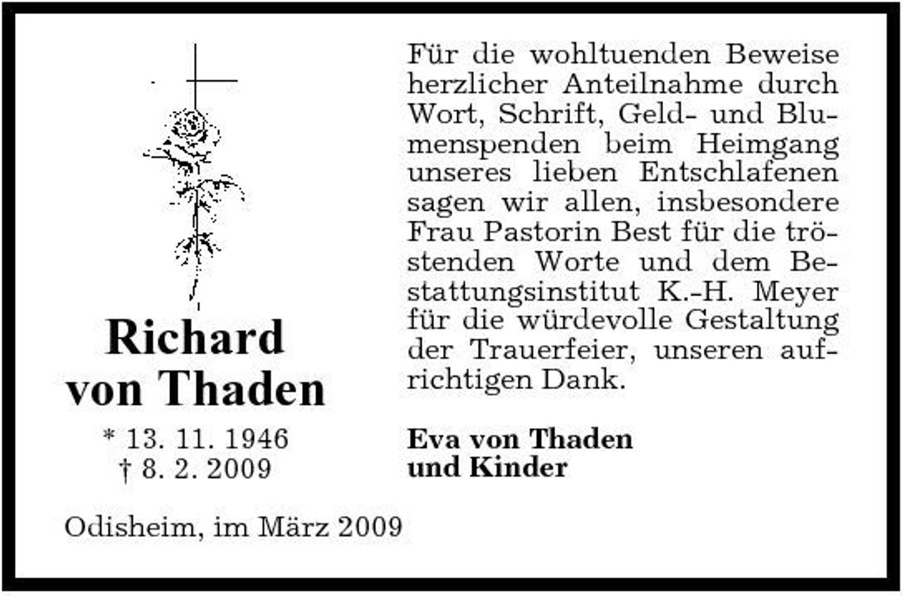 <p>Richard von Thaden<br />* 13. 11. 1946 † 8. 2. 2009 Odisheim, im März 2009</p><p>Für die wohltuenden Beweise herzlicher Anteilnahme durch Wort, Schrift, Geld- und Blumenspenden beim Heimgang unseres lieben Entschlafenen sagen wir allen, insbesondere Frau Pastorin Best für die tröstenden Worte und dem Bestattungsinstitut K.-H. Meyer für die würdevolle Gestaltung der Trauerfeier, unseren aufrichtigen Dank. Eva von Thaden und Kinder</p>