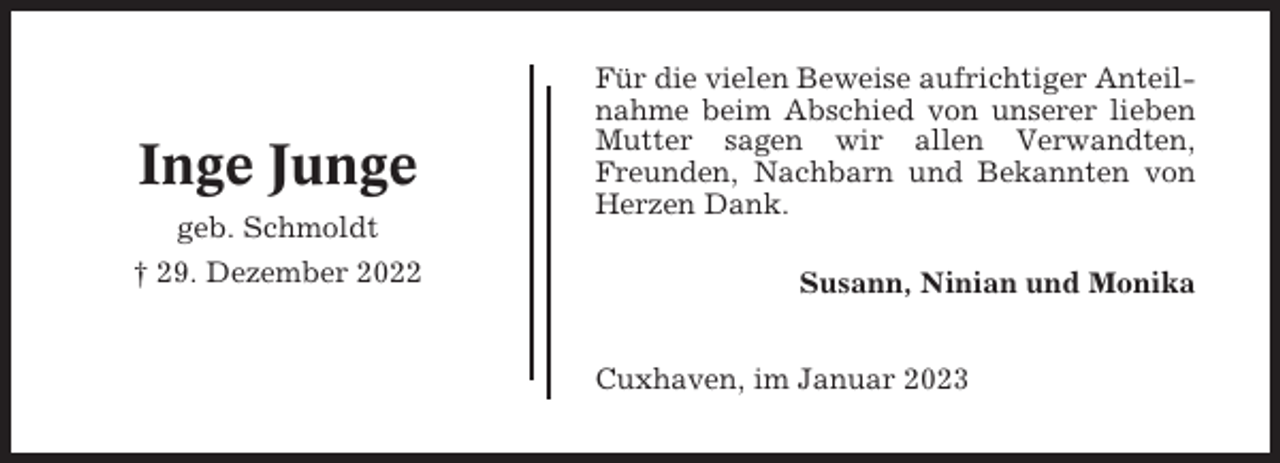 <p>Inge Junge<br />geb. Schmoldt<br />† 29. Dezember 2022</p><p>Für die vielen Beweise aufrichtiger Anteilnahme beim Abschied von unserer lieben<br />Mutter sagen wir allen Verwandten,<br />Freunden, Nachbarn und Bekannten von<br />Herzen Dank.<br />Susann, Ninian und Monika<br />Cuxhaven, im Januar 2023</p>
