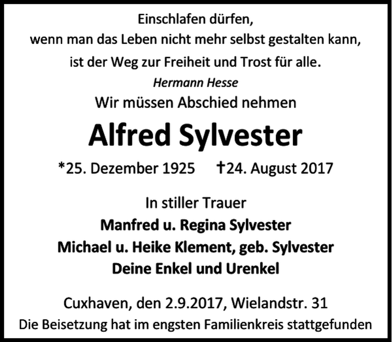 <p>Einschlafen dürfen,<br />wenn man das Leben nicht mehr selbst gestalten kann,<br />ist der Weg zur Freiheit und Trost für alle.<br />Hermann Hesse</p><p>Wir müssen Abschied nehmen</p><p>Alfred Sylvester<br />*25. Dezember 1925</p><p>24. August 2017</p><p>In stiller Trauer<br />Manfred u. Regina Sylvester<br />Michael u. Heike Klement, geb. Sylvester<br />Deine Enkel und Urenkel<br />Cuxhaven, den 2.9.2017, Wielandstr. 31<br />Die Beisetzung hat im engsten Familienkreis stattgefunden</p>