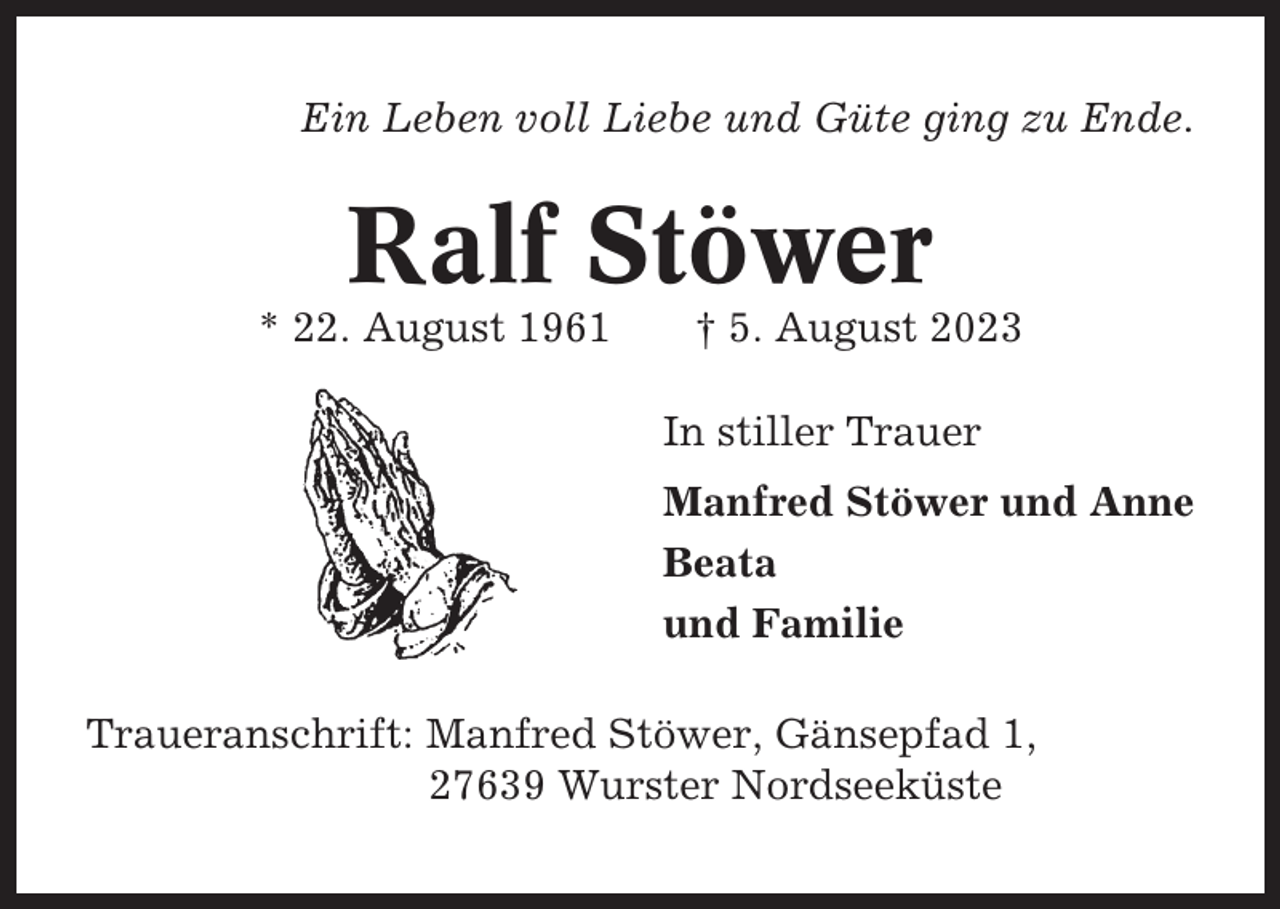 <p>Ein Leben voll Liebe und Güte ging zu Ende.</p><p>Ralf Stöwer<br />* 22. August 1961</p><p>† 5. August 2023<br />In stiller Trauer<br />Manfred Stöwer und Anne<br />Beata<br />und Familie</p><p>Traueranschrift: Manfred Stöwer, Gänsepfad 1,<br />27639 Wurster Nordseeküste</p>