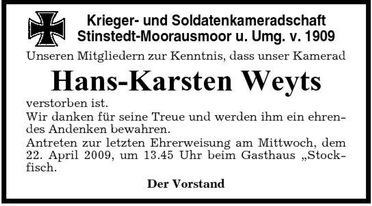 <p>Krieger- und Soldatenkameradschaft Stinstedt-Moorausmoor u. Umg. v. 1909<br />Unseren Mitgliedern zur Kenntnis, dass unser Kamerad</p><p>Hans-Karsten Weyts<br />verstorben ist. Wir danken für seine Treue und werden ihm ein ehrendes Andenken bewahren. Antreten zur letzten Ehrerweisung am Mittwoch, dem 22. April 2009, um 13.45 Uhr beim Gasthaus „Stockfisch. Der Vorstand</p>