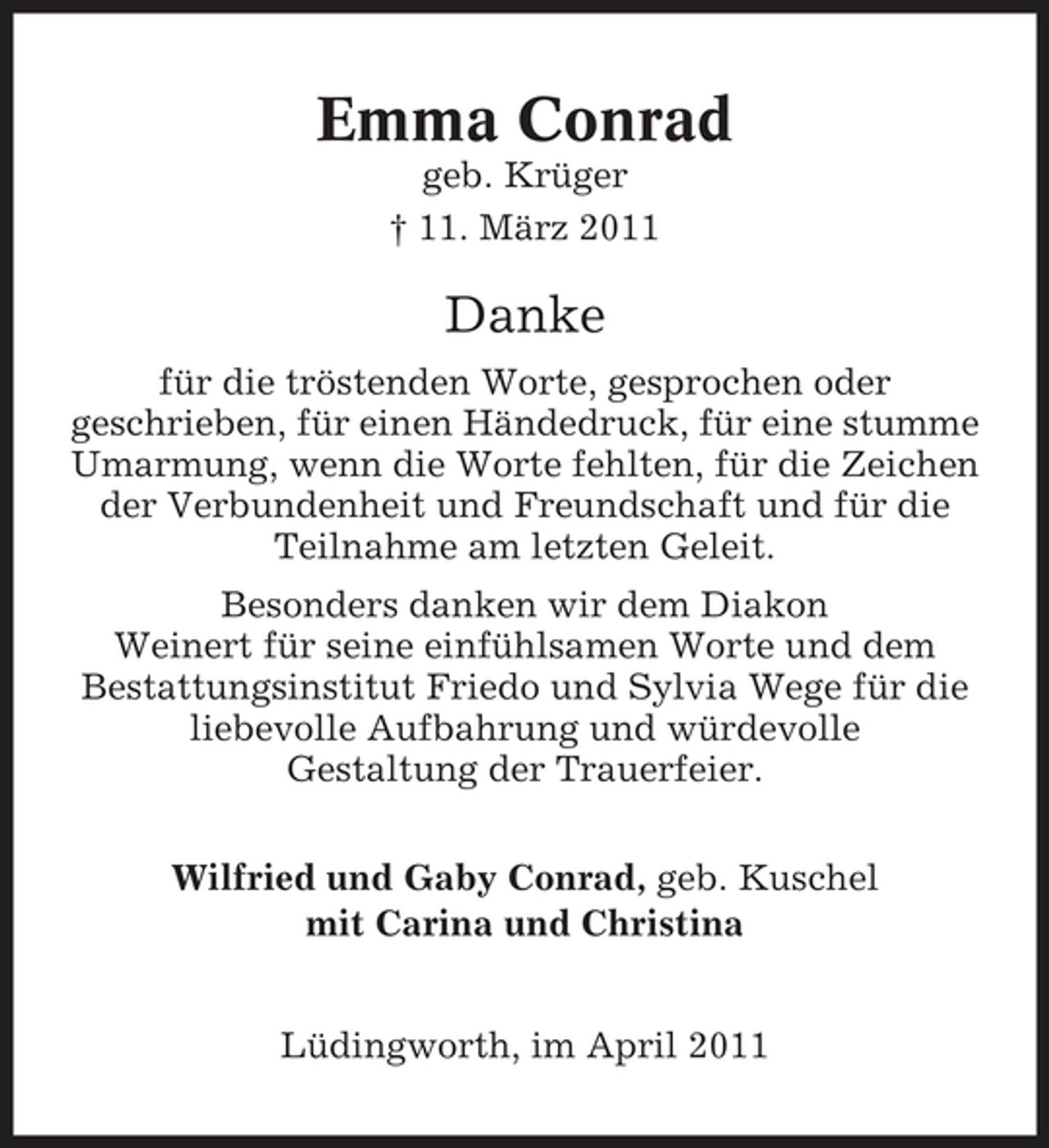 <p>Emma Conrad<br />geb. Krüger † 11. März 2011</p><p>Danke<br />für die tröstenden Worte, gesprochen oder geschrieben, für einen Händedruck, für eine stumme Umarmung, wenn die Worte fehlten, für die Zeichen der Verbundenheit und Freundschaft und für die Teilnahme am letzten Geleit. Besonders danken wir dem Diakon Weinert für seine einfühlsamen Worte und dem Bestattungsinstitut Friedo und Sylvia Wege für die liebevolle Aufbahrung und würdevolle Gestaltung der Trauerfeier. Wilfried und Gaby Conrad, geb. Kuschel mit Carina und Christina Lüdingworth, im April 2011</p>