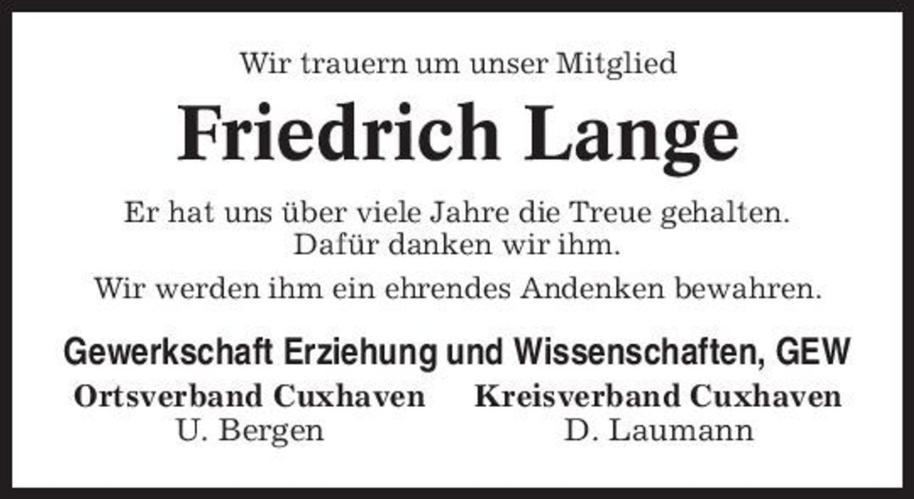 <p>Wir trauern um unser Mitglied</p><p>Friedrich Lange<br />Er hat uns über viele Jahre die Treue gehalten. Dafür danken wir ihm. Wir werden ihm ein ehrendes Andenken bewahren.</p><p>Gewerkschaft Erziehung und Wissenschaften, GEW<br />Ortsverband Cuxhaven U. Bergen Kreisverband Cuxhaven D. Laumann</p>