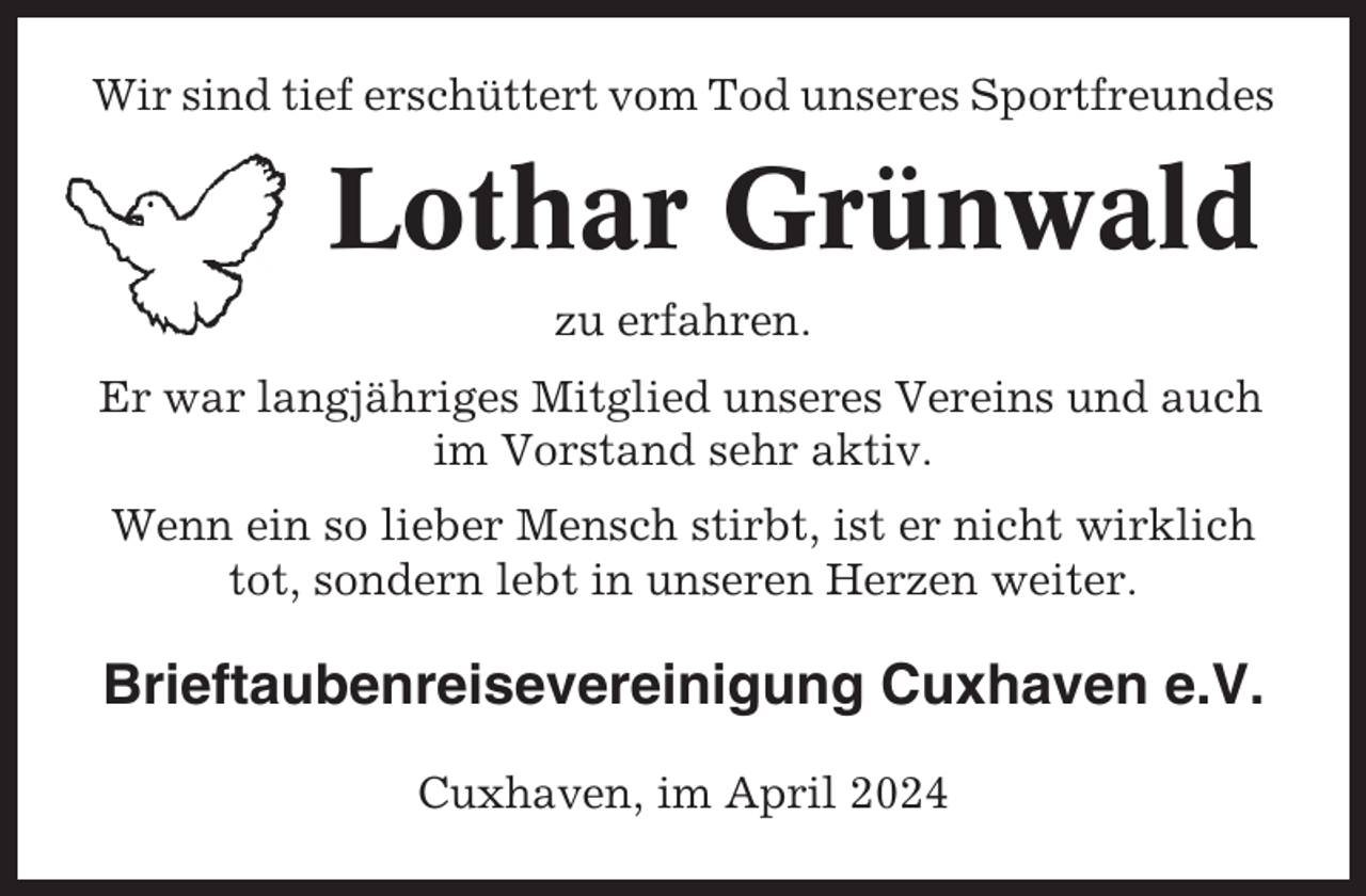 <p>Wir sind tief erschüttert vom Tod unseres Sportfreundes</p><p>Lothar Grünwald<br />zu erfahren.<br />Er war langjähriges Mitglied unseres Vereins und auch<br />im Vorstand sehr aktiv.<br />Wenn ein so lieber Mensch stirbt, ist er nicht wirklich<br />tot, sondern lebt in unseren Herzen weiter.</p><p>Brieftaubenreisevereinigung Cuxhaven e.V.<br />Cuxhaven, im April 2024</p>