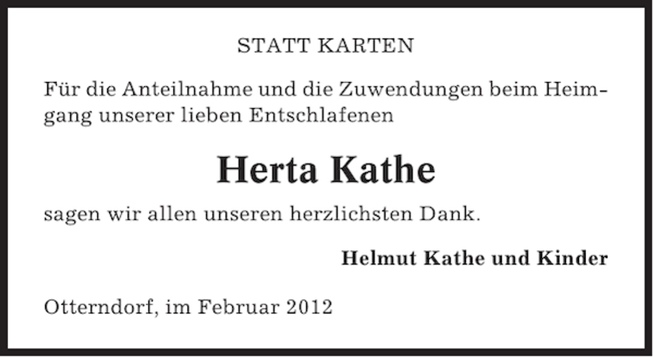 <p>STATT KARTEN<br />Für die Anteilnahme und die Zuwendungen beim Heimgang unserer lieben Entschlafenen</p><p>Herta Kathe<br />sagen wir allen unseren herzlichsten Dank.<br />Helmut Kathe und Kinder<br />Otterndorf, im Februar 2012</p>