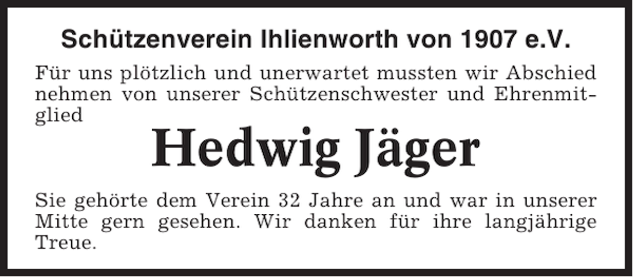 <p>Schützenverein Ihlienworth von 1907 e.V.<br />Für uns plötzlich und unerwartet mussten wir Abschied<br />nehmen von unserer Schützenschwester und Ehrenmitglied</p><p>Hedwig Jäger</p><p>Sie gehörte dem Verein 32 Jahre an und war in unserer<br />Mitte gern gesehen. Wir danken für ihre langjährige<br />Treue.</p>