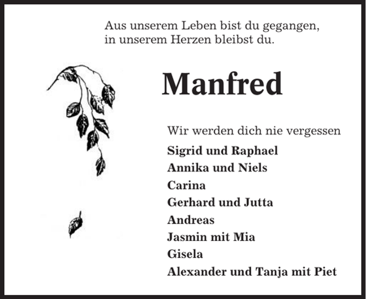 <p>Aus unserem Leben bist du gegangen,<br />in unserem Herzen bleibst du.</p><p>Manfred<br />Wir werden dich nie vergessen<br />Sigrid und Raphael<br />Annika und Niels<br />Carina<br />Gerhard und Jutta<br />Andreas<br />Jasmin mit Mia<br />Gisela<br />Alexander und Tanja mit Piet</p>