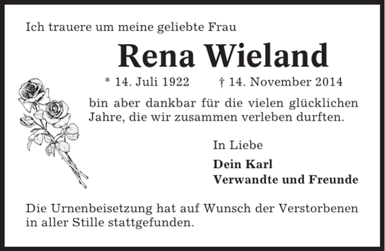 <p>Ich trauere um meine geliebte Frau</p><p>Rena Wieland<br />* 14. Juli 1922</p><p>† 14. November 2014</p><p>bin aber dankbar für die vielen glücklichen<br />Jahre, die wir zusammen verleben durften.<br />In Liebe<br />Dein Karl<br />Verwandte und Freunde<br />Die Urnenbeisetzung hat auf Wunsch der Verstorbenen<br />in aller Stille stattgefunden.</p>