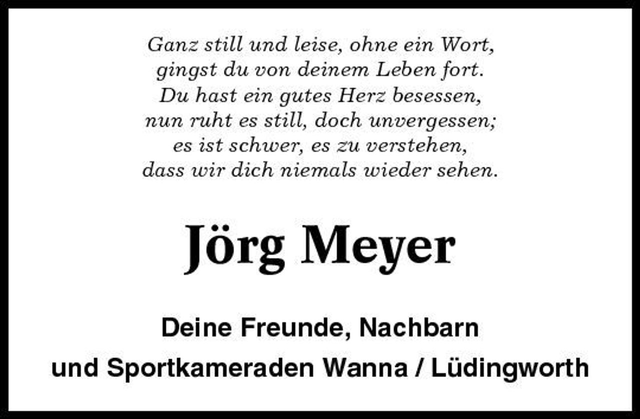 <p>Ganz still und leise, ohne ein Wort, gingst du von deinem Leben fort. Du hast ein gutes Herz besessen, nun ruht es still, doch unvergessen; es ist schwer, es zu verstehen, dass wir dich niemals wieder sehen.</p><p>Jörg Meyer<br />Deine Freunde, Nachbarn und Sportkameraden Wanna / Lüdingworth</p>