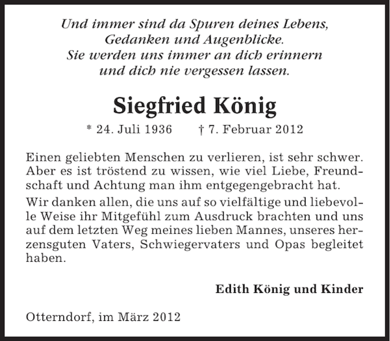 <p>Und immer sind da Spuren deines Lebens,<br />Gedanken und Augenblicke.<br />Sie werden uns immer an dich erinnern<br />und dich nie vergessen lassen.</p><p>Siegfried König<br />* 24. Juli 1936</p><p>† 7. Februar 2012</p><p>Einen geliebten Menschen zu verlieren, ist sehr schwer.<br />Aber es ist tröstend zu wissen, wie viel Liebe, Freundschaft und Achtung man ihm entgegengebracht hat.<br />Wir danken allen, die uns auf so vielfältige und liebevolle Weise ihr Mitgefühl zum Ausdruck brachten und uns<br />auf dem letzten Weg meines lieben Mannes, unseres herzensguten Vaters, Schwiegervaters und Opas begleitet<br />haben.<br />Edith König und Kinder<br />Otterndorf, im März 2012</p>