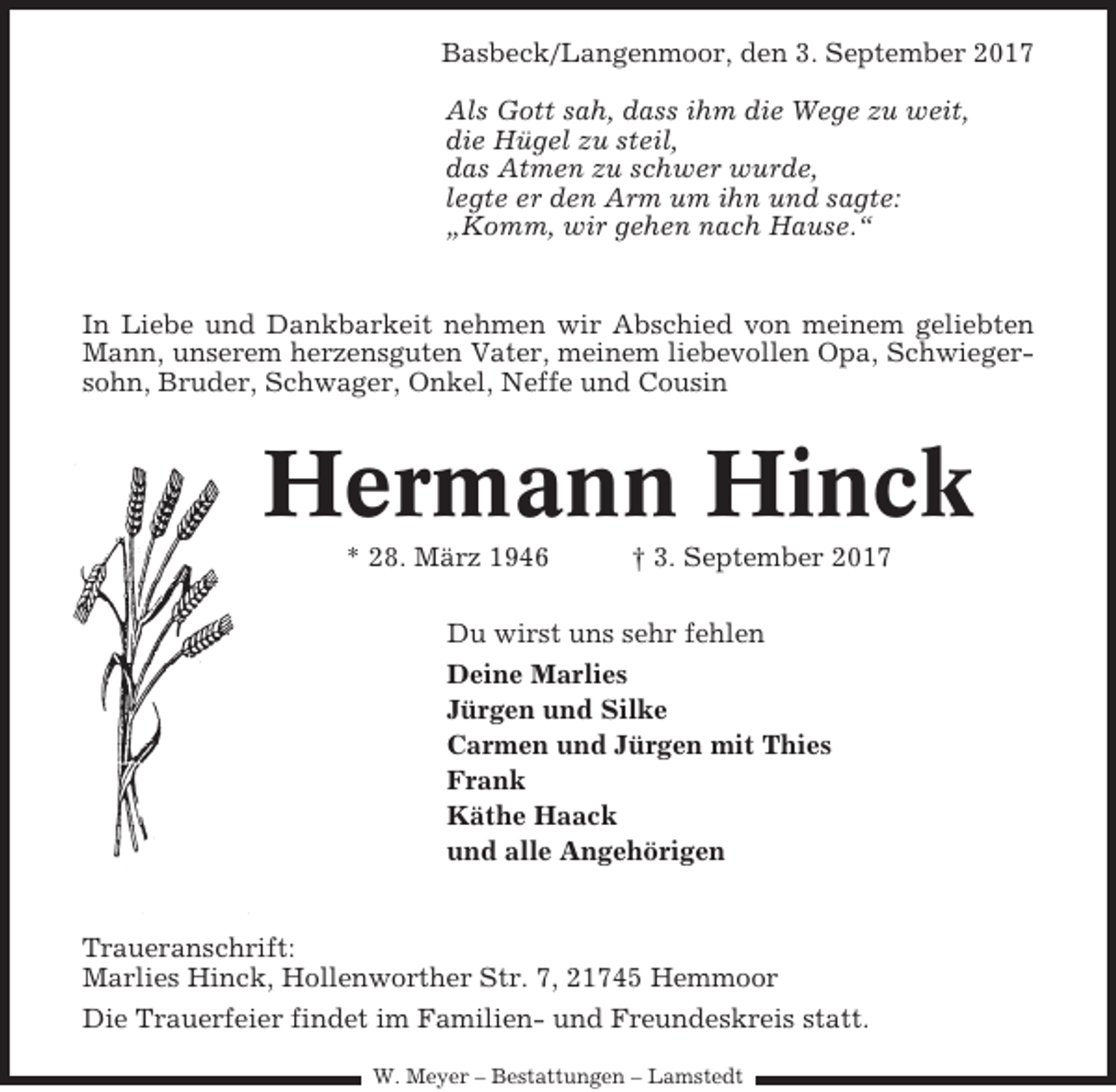 <p>Basbeck/Langenmoor, den 3. September 2017<br />Als Gott sah, dass ihm die Wege zu weit,<br />die Hügel zu steil,<br />das Atmen zu schwer wurde,<br />legte er den Arm um ihn und sagte:<br />„Komm, wir gehen nach Hause.“</p><p>In Liebe und Dankbarkeit nehmen wir Abschied von meinem geliebten<br />Mann, unserem herzensguten Vater, meinem liebevollen Opa, Schwiegersohn, Bruder, Schwager, Onkel, Neffe und Cousin</p><p>Hermann Hinck<br />* 28. März 1946</p><p>† 3. September 2017</p><p>Du wirst uns sehr fehlen<br />Deine Marlies<br />Jürgen und Silke<br />Carmen und Jürgen mit Thies<br />Frank<br />Käthe Haack<br />und alle Angehörigen</p><p>Traueranschrift:<br />Marlies Hinck, Hollenworther Str. 7, 21745 Hemmoor<br />Die Trauerfeier findet im Familien- und Freundeskreis statt.<br />W. Meyer – Bestattungen – Lamstedt</p>