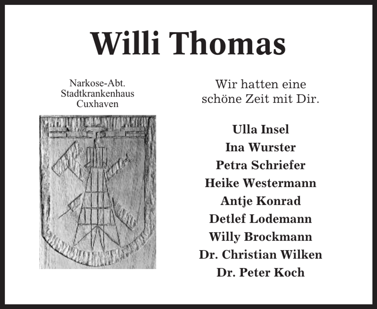 <p>Willi Thomas<br />Narkose-Abt.<br />Stadtkrankenhaus<br />Cuxhaven</p><p>Wir hatten eine<br />schöne Zeit mit Dir.<br />Ulla Insel<br />Ina Wurster<br />Petra Schriefer<br />Heike Westermann<br />Antje Konrad<br />Detlef Lodemann<br />Willy Brockmann<br />Dr. Christian Wilken<br />Dr. Peter Koch</p>