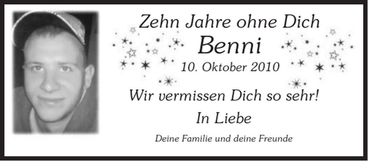 <p>Zehn Jahre ohne Dich</p><p>Benni<br />10. Oktober 2010</p><p>Wir vermissen Dich so sehr!<br />In Liebe<br />Deine Familie und deine Freunde</p>