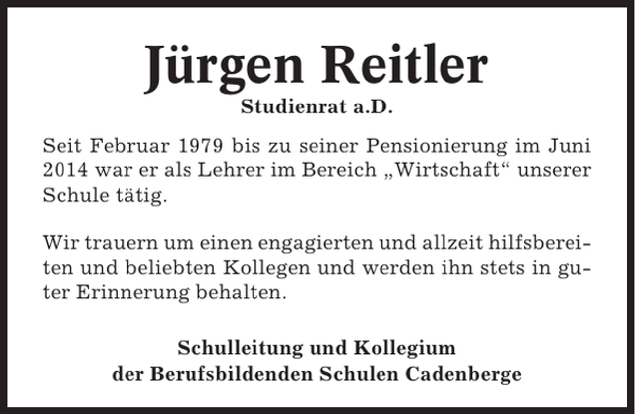 <p>Jürgen Reitler<br />Studienrat a.D.<br />Seit Februar 1979 bis zu seiner Pensionierung im Juni<br />2014 war er als Lehrer im Bereich „Wirtschaft“ unserer<br />Schule tätig.<br />Wir trauern um einen engagierten und allzeit hilfsbereiten und beliebten Kollegen und werden ihn stets in guter Erinnerung behalten.<br />Schulleitung und Kollegium<br />der Berufsbildenden Schulen Cadenberge</p>