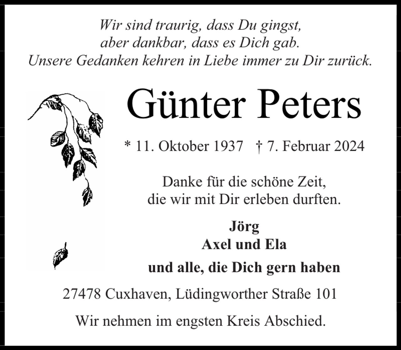 <p>Wir sind traurig, dass Du gingst,<br />aber dankbar, dass es Dich gab.<br />Unsere Gedanken kehren in Liebe immer zu Dir zurück.</p><p>Günter Peters<br />* 11. Oktober 1937 † 7. Februar 2024<br />Danke für die schöne Zeit,<br />die wir mit Dir erleben durften.<br />Jörg<br />Axel und Ela<br />und alle, die Dich gern haben<br />27478 Cuxhaven, Lüdingworther Straße 101<br />Wir nehmen im engsten Kreis Abschied.</p>