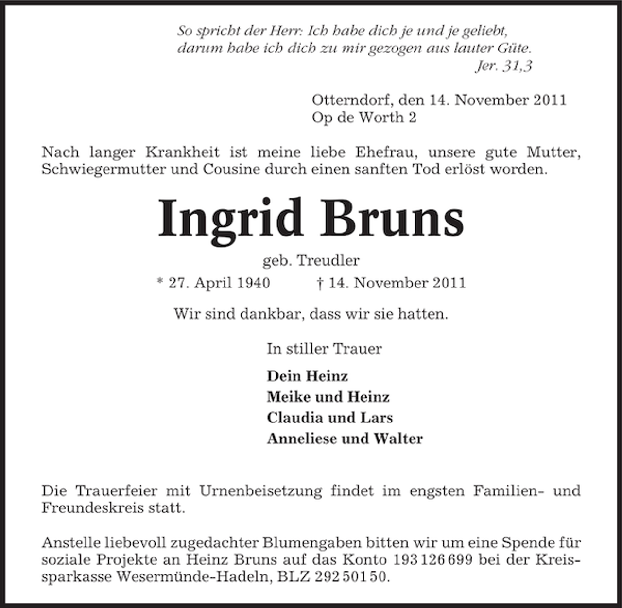 <p>So spricht der Herr: Ich habe dich je und je geliebt,<br />darum habe ich dich zu mir gezogen aus lauter Güte.<br />Jer. 31,3<br />Otterndorf, den 14. November 2011<br />Op de Worth 2<br />Nach langer Krankheit ist meine liebe Ehefrau, unsere gute Mutter,<br />Schwiegermutter und Cousine durch einen sanften Tod erlöst worden.</p><p>Ingrid Bruns<br />geb. Treudler<br />* 27. April 1940<br />† 14. November 2011<br />Wir sind dankbar, dass wir sie hatten.<br />In stiller Trauer<br />Dein Heinz<br />Meike und Heinz<br />Claudia und Lars<br />Anneliese und Walter</p><p>Die Trauerfeier mit Urnenbeisetzung findet im engsten Familien- und<br />Freundeskreis statt.<br />Anstelle liebevoll zugedachter Blumengaben bitten wir um eine Spende für<br />soziale Projekte an Heinz Bruns auf das Konto 193 1299 bei der Kreissparkasse Wesermünde-Hadeln, BLZ 292 501 50.</p>
