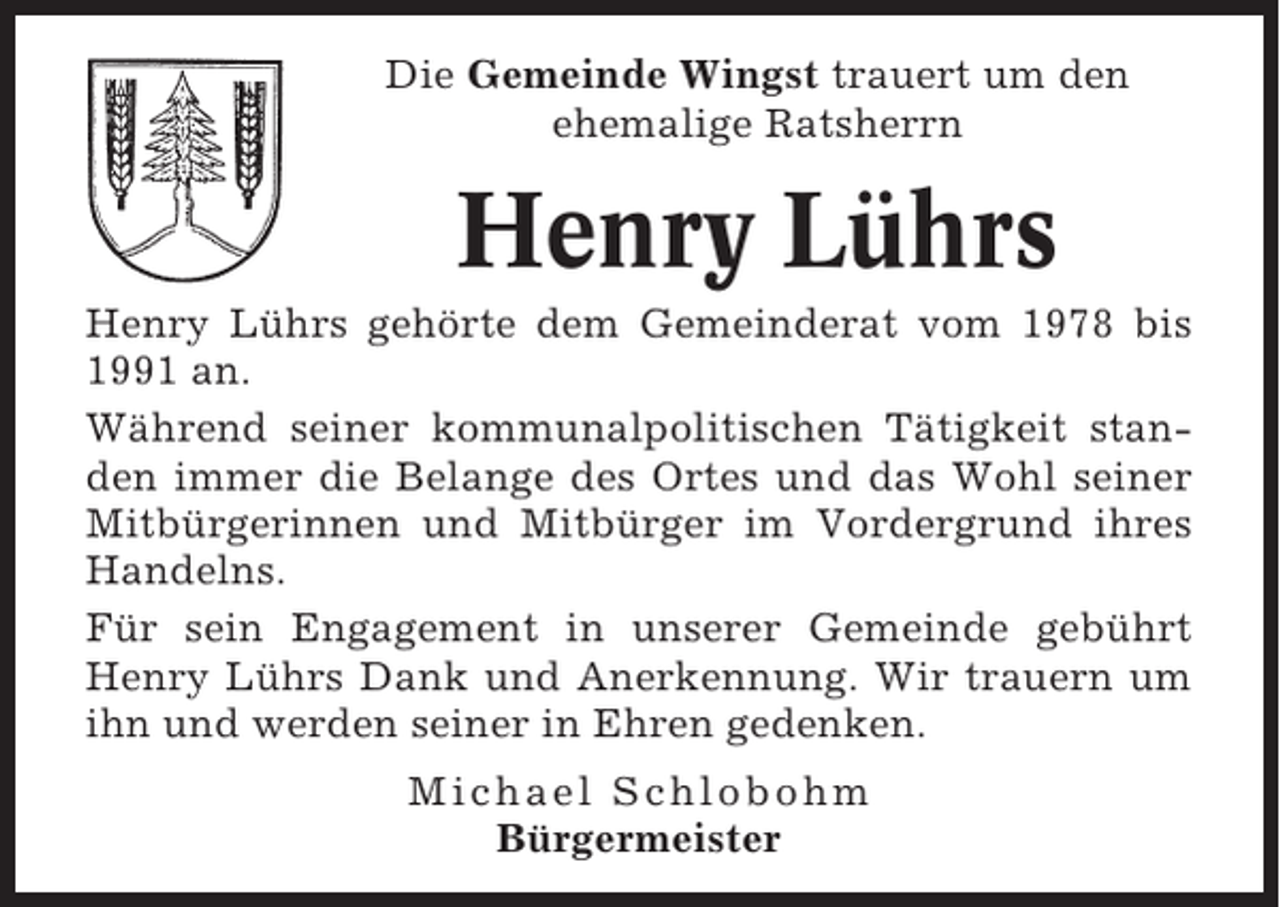 <p>Die Gemeinde Wingst trauert um den<br />ehemalige Ratsherrn</p><p>Henry Lührs<br />Henry Lührs gehörte dem Gemeinderat vom 1978 bis<br />1991 an.<br />Während seiner kommunalpolitischen Tätigkeit standen immer die Belange des Ortes und das Wohl seiner<br />Mitbürgerinnen und Mitbürger im Vordergrund ihres<br />Handelns.<br />Für sein Engagement in unserer Gemeinde gebührt<br />Henry Lührs Dank und Anerkennung. Wir trauern um<br />ihn und werden seiner in Ehren gedenken.<br />Michael Schlobohm<br />Bürgermeister</p>