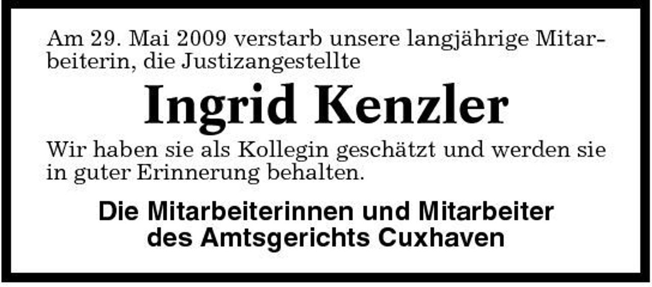 <p>Am 29. Mai 2009 verstarb unsere langjährige Mitarbeiterin, die Justizangestellte</p>
<p>Ingrid Kenzler<br />Wir haben sie als Kollegin geschätzt und werden sie in guter Erinnerung behalten.</p>
<p>Die Mitarbeiterinnen und Mitarbeiter des Amtsgerichts Cuxhaven</p>