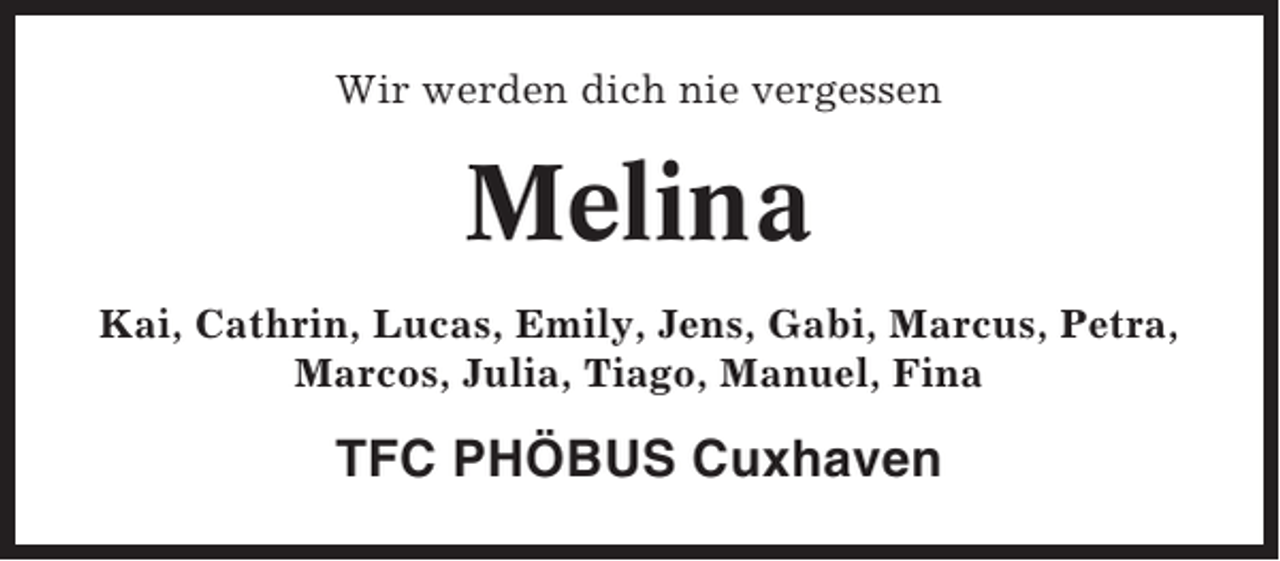 <p>Wir werden dich nie vergessen</p><p>Melina<br />Kai, Cathrin, Lucas, Emily, Jens, Gabi, Marcus, Petra,<br />Marcos, Julia, Tiago, Manuel, Fina</p><p>TFC PHÖBUS Cuxhaven</p>