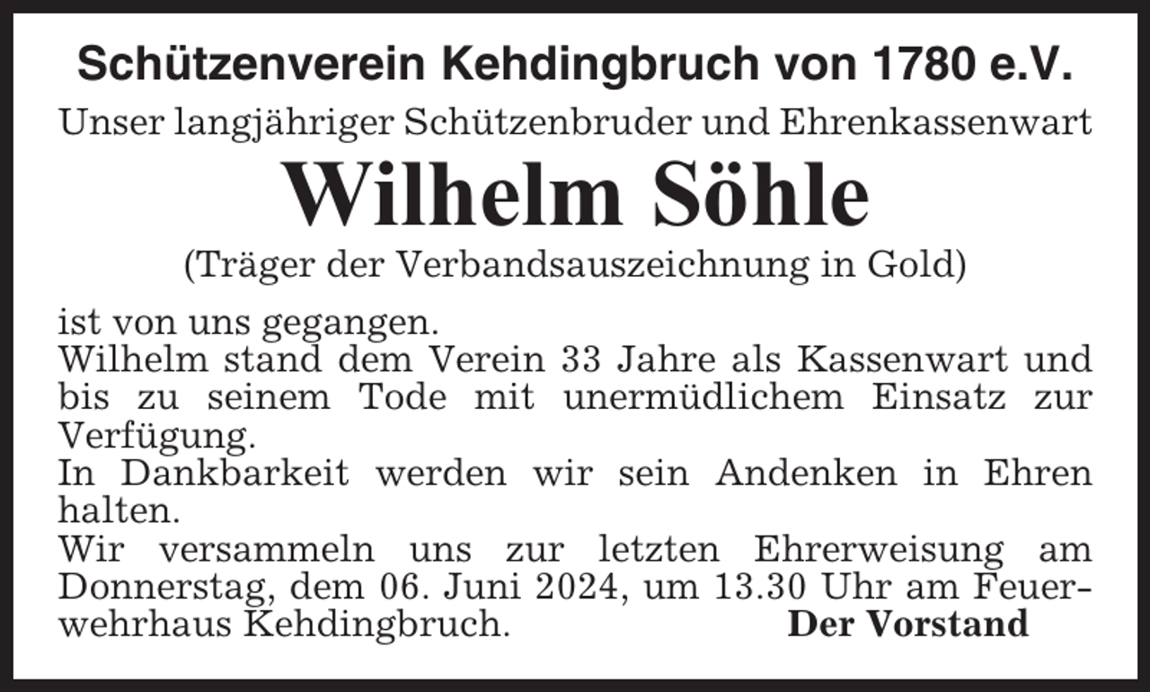 <p>Schützenverein Kehdingbruch von 1780 e.V.<br />Unser langjähriger Schützenbruder und Ehrenkassenwart</p><p>Wilhelm Söhle<br />(Träger der Verbandsauszeichnung in Gold)<br />ist von uns gegangen.<br />Wilhelm stand dem Verein 33 Jahre als Kassenwart und<br />bis zu seinem Tode mit unermüdlichem Einsatz zur<br />Verfügung.<br />In Dankbarkeit werden wir sein Andenken in Ehren<br />halten.<br />Wir versammeln uns zur letzten Ehrerweisung am<br />Donnerstag, dem 06. Juni 2024, um 13.30 Uhr am Feuerwehrhaus Kehdingbruch.<br />Der Vorstand</p>