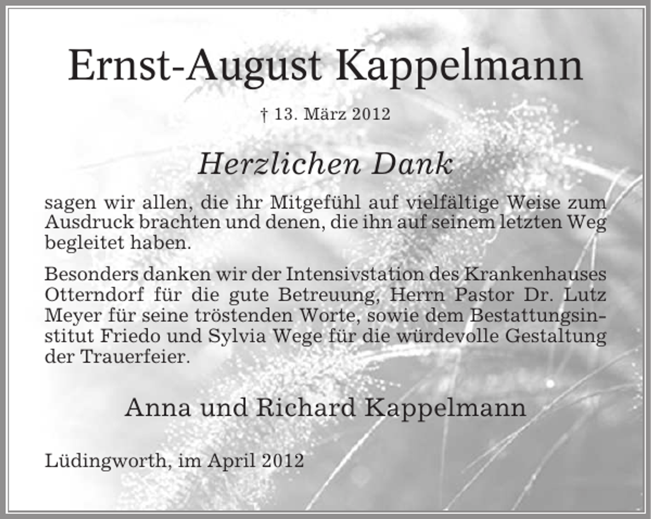 <p>Ernst-August Kappelmann<br />† 13. März 2012</p><p>Herzlichen Dank<br />sagen wir allen, die ihr Mitgefühl auf vielfältige Weise zum<br />Ausdruck brachten und denen, die ihn auf seinem letzten Weg<br />begleitet haben.<br />Besonders danken wir der Intensivstation des Krankenhauses<br />Otterndorf für die gute Betreuung, Herrn Pastor Dr. Lutz<br />Meyer für seine tröstenden Worte, sowie dem Bestattungsinstitut Friedo und Sylvia Wege für die würdevolle Gestaltung<br />der Trauerfeier.</p><p>Anna und Richard Kappelmann<br />Lüdingworth, im April 2012</p>