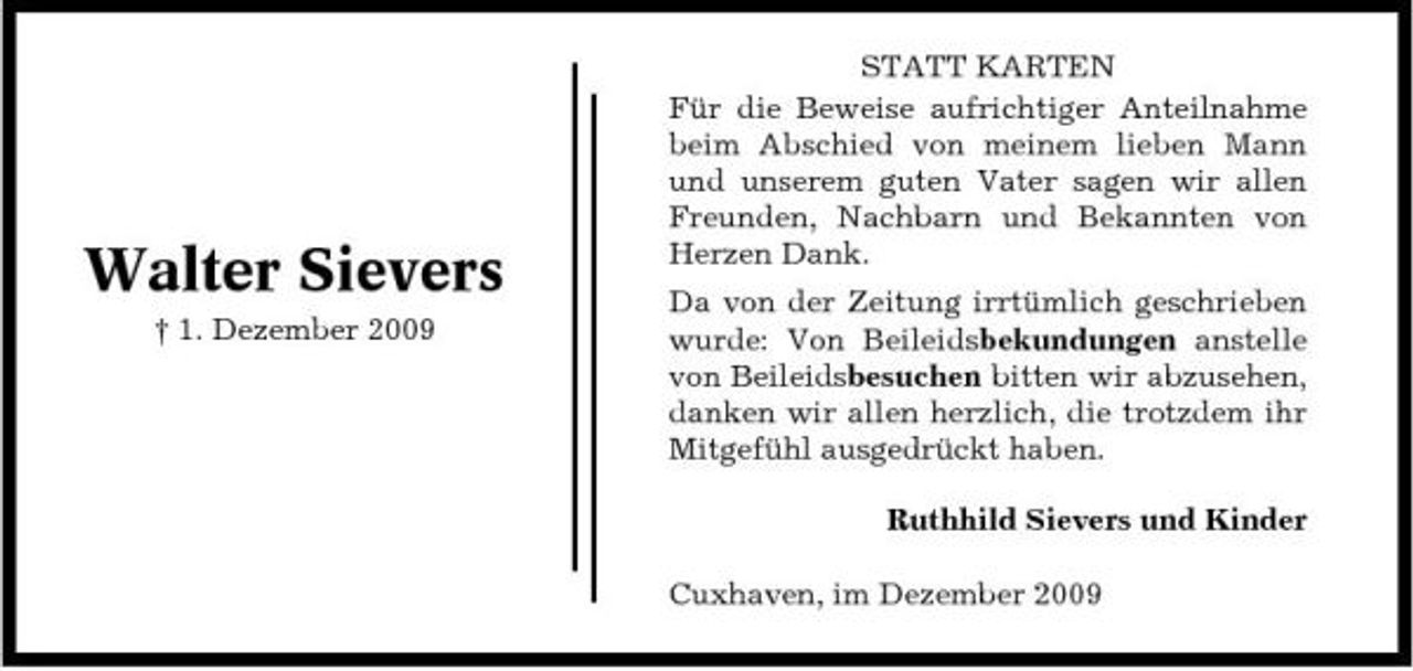 <p>Walter Sievers<br />† 1. Dezember 2009</p><p>STATT KARTEN Für die Beweise aufrichtiger Anteilnahme beim Abschied von meinem lieben Mann und unserem guten Vater sagen wir allen Freunden, Nachbarn und Bekannten von Herzen Dank. Da von der Zeitung irrtümlich geschrieben wurde: Von Beileidsbekundungen anstelle von Beileidsbesuchen bitten wir abzusehen, danken wir allen herzlich, die trotzdem ihr Mitgefühl ausgedrückt haben. Ruthhild Sievers und Kinder Cuxhaven, im Dezember 2009</p>