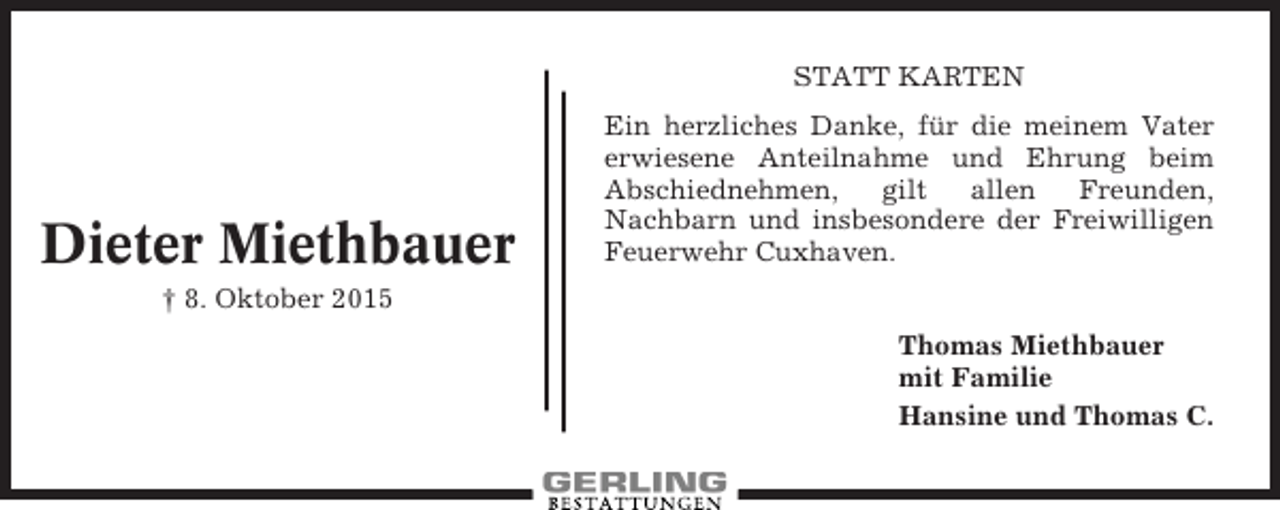 <p>STATT KARTEN</p><p>Dieter Miethbauer</p><p>Ein herzliches Danke, für die meinem Vater<br />erwiesene Anteilnahme und Ehrung beim<br />Abschiednehmen,<br />gilt<br />allen<br />Freunden,<br />Nachbarn und insbesondere der Freiwilligen<br />Feuerwehr Cuxhaven.</p><p>† 8. Oktober 2015<br />Thomas Miethbauer<br />mit Familie<br />Hansine und Thomas C.</p>