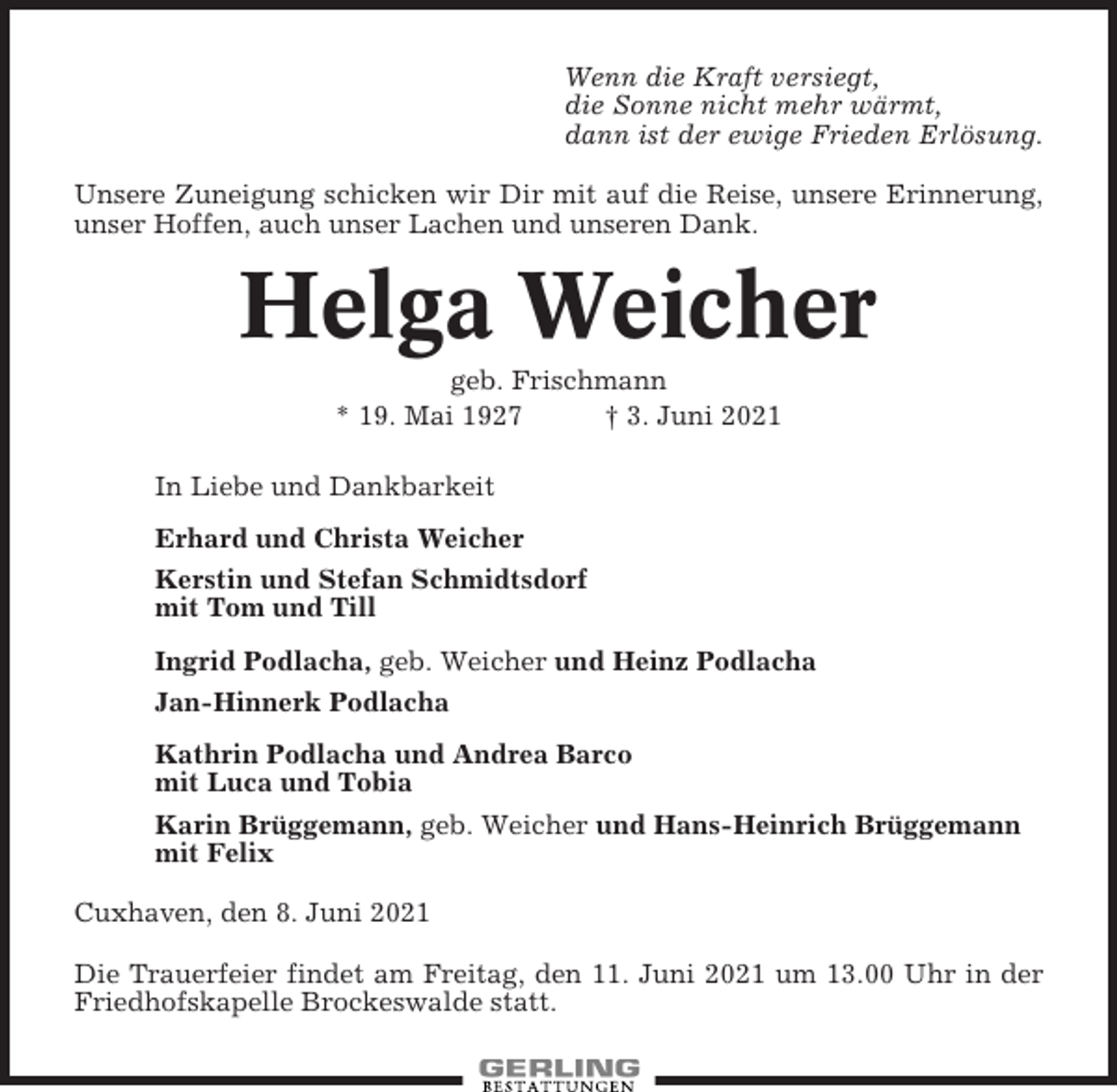 <p>Wenn die Kraft versiegt,<br />die Sonne nicht mehr wärmt,<br />dann ist der ewige Frieden Erlösung.<br />Unsere Zuneigung schicken wir Dir mit auf die Reise, unsere Erinnerung,<br />unser Hoffen, auch unser Lachen und unseren Dank.</p><p>Helga Weicher<br />geb. Frischmann<br />* 19. Mai 1927<br />† 3. Juni 2021<br />In Liebe und Dankbarkeit<br />Erhard und Christa Weicher<br />Kerstin und Stefan Schmidtsdorf<br />mit Tom und Till<br />Ingrid Podlacha, geb. Weicher und Heinz Podlacha<br />Jan-Hinnerk Podlacha<br />Kathrin Podlacha und Andrea Barco<br />mit Luca und Tobia<br />Karin Brüggemann, geb. Weicher und Hans-Heinrich Brüggemann<br />mit Felix<br />Cuxhaven, den 8. Juni 2021<br />Die Trauerfeier findet am Freitag, den 11. Juni 2021 um 13.00 Uhr in der<br />Friedhofskapelle Brockeswalde statt.</p>