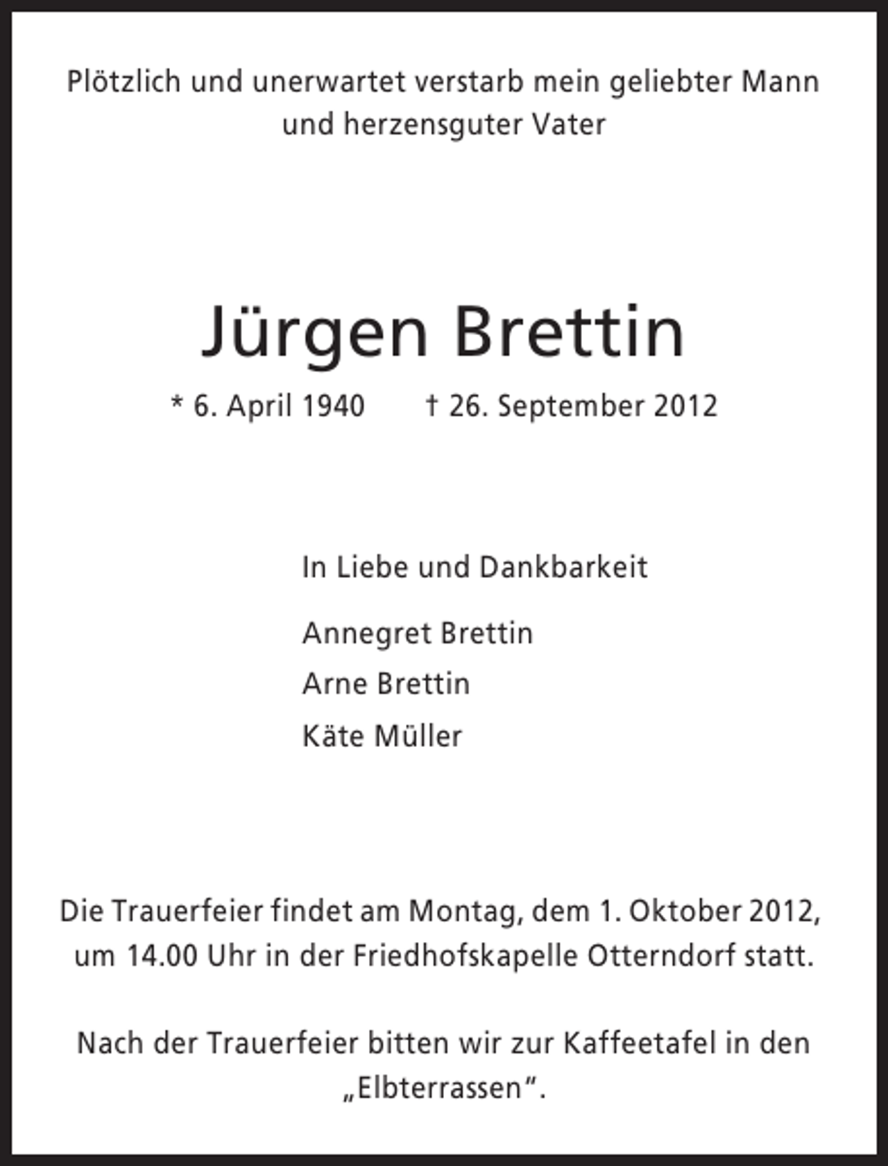 <p>Plötzlich und unerwartet verstarb mein geliebter Mann<br />und herzensguter Vater</p><p>Jürgen Brettin<br />* 6. April 1940</p><p>† 26. September 2012</p><p>In Liebe und Dankbarkeit<br />Annegret Brettin<br />Arne Brettin<br />Käte Müller</p><p>Die Trauerfeier findet am Montag, dem 1. Oktober 2012,<br />um 14.00 Uhr in der Friedhofskapelle Otterndorf statt.<br />Nach der Trauerfeier bitten wir zur Kaffeetafel in den<br />„Elbterrassen“.</p>