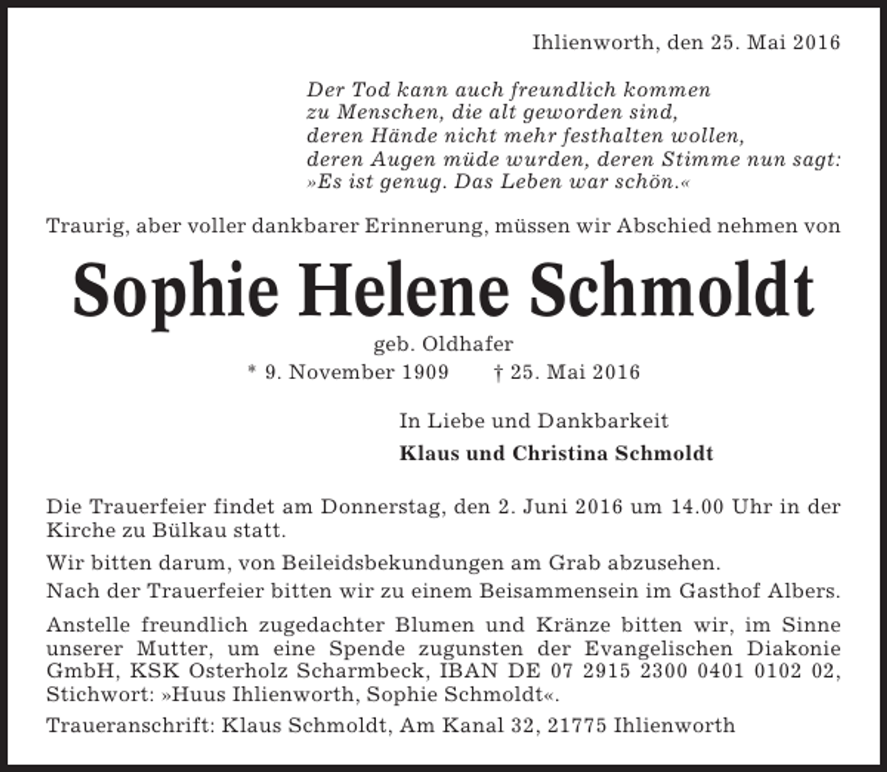 <p>Ihlienworth, den 25. Mai 2016<br />Der Tod kann auch freundlich kommen<br />zu Menschen, die alt geworden sind,<br />deren Hände nicht mehr festhalten wollen,<br />deren Augen müde wurden, deren Stimme nun sagt:<br />»Es ist genug. Das Leben war schön.«<br />Traurig, aber voller dankbarer Erinnerung, müssen wir Abschied nehmen von</p><p>Sophie Helene Schmoldt<br />geb. Oldhafer<br />* 9. November 1909<br />† 25. Mai 2016<br />In Liebe und Dankbarkeit<br />Klaus und Christina Schmoldt<br />Die Trauerfeier findet am Donnerstag, den 2. Juni 2016 um 14.00 Uhr in der<br />Kirche zu Bülkau statt.<br />Wir bitten darum, von Beileidsbekundungen am Grab abzusehen.<br />Nach der Trauerfeier bitten wir zu einem Beisammensein im Gasthof Albers.<br />Anstelle freundlich zugedachter Blumen und Kränze bitten wir, im Sinne<br />unserer Mutter, um eine Spende zugunsten der Evangelischen Diakonie<br />GmbH, KSK Osterholz Scharmbeck, IBAN DE 07 2915 2304,<br />Stichwort: »Huus Ihlienworth, Sophie Schmoldt«.<br />Traueranschrift: Klaus Schmoldt, Am Kanal 32, 21775 Ihlienworth</p>