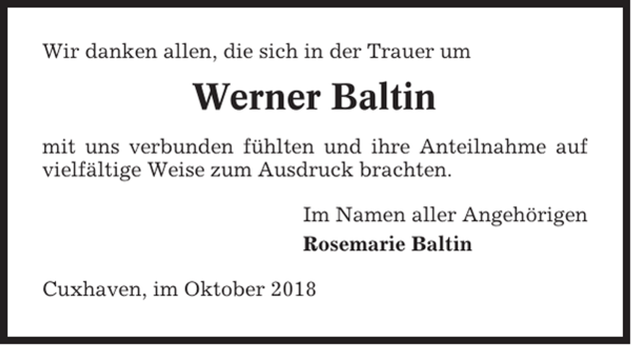 <p>Wir danken allen, die sich in der Trauer um</p><p>Werner Baltin<br />mit uns verbunden fühlten und ihre Anteilnahme auf<br />vielfältige Weise zum Ausdruck brachten.<br />Im Namen aller Angehörigen<br />Rosemarie Baltin<br />Cuxhaven, im Oktober 2018</p>