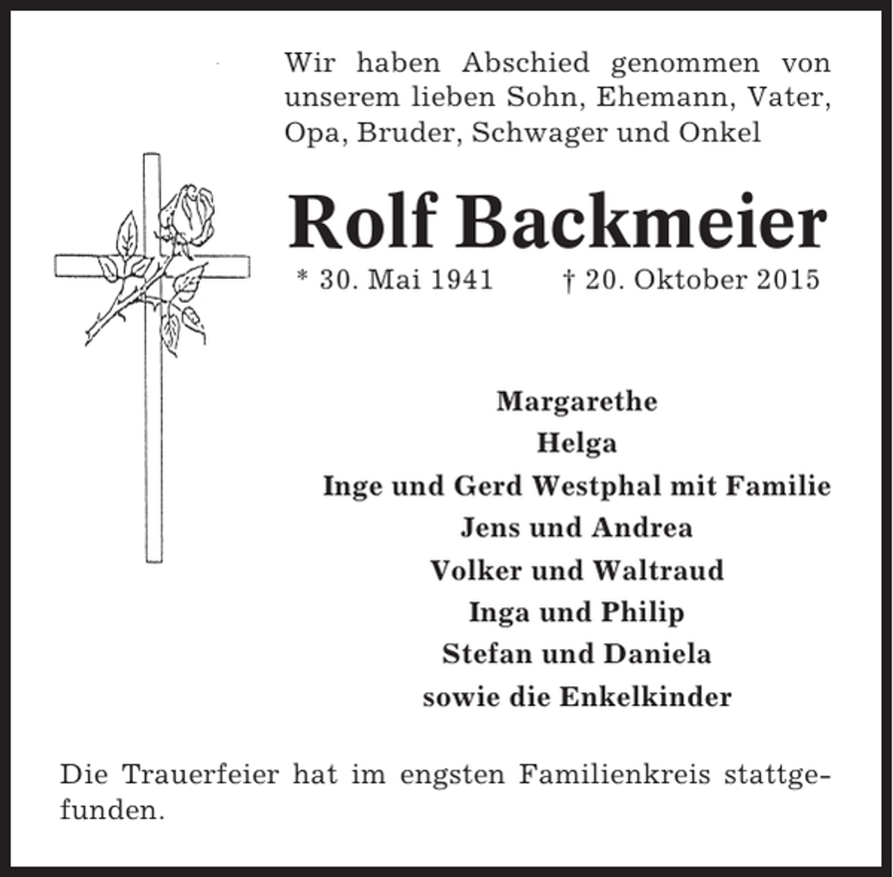 <p>Wir haben Abschied genommen von<br />unserem lieben Sohn, Ehemann, Vater,<br />Opa, Bruder, Schwager und Onkel</p><p>Rolf Backmeier<br />* 30. Mai 1941</p><p>† 20. Oktober 2015</p><p>Margarethe<br />Helga<br />Inge und Gerd Westphal mit Familie<br />Jens und Andrea<br />Volker und Waltraud<br />Inga und Philip<br />Stefan und Daniela<br />sowie die Enkelkinder<br />Die Trauerfeier hat im engsten Familienkreis stattgefunden.</p>