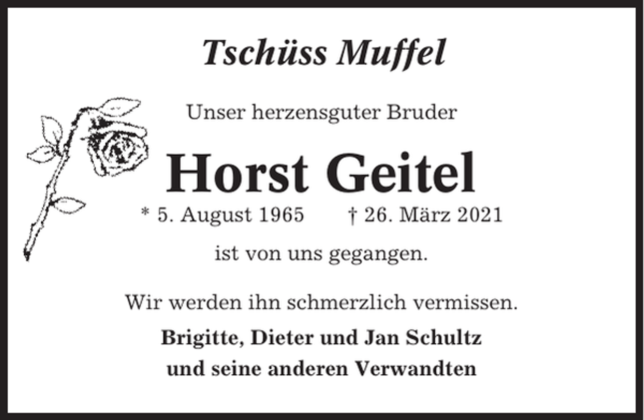 <p>Tschüss Muffel<br />Unser herzensguter Bruder</p><p>Horst Geitel<br />* 5. August 1965</p><p>† 26. März 2021</p><p>ist von uns gegangen.<br />Wir werden ihn schmerzlich vermissen.<br />Brigitte, Dieter und Jan Schultz<br />und seine anderen Verwandten</p>