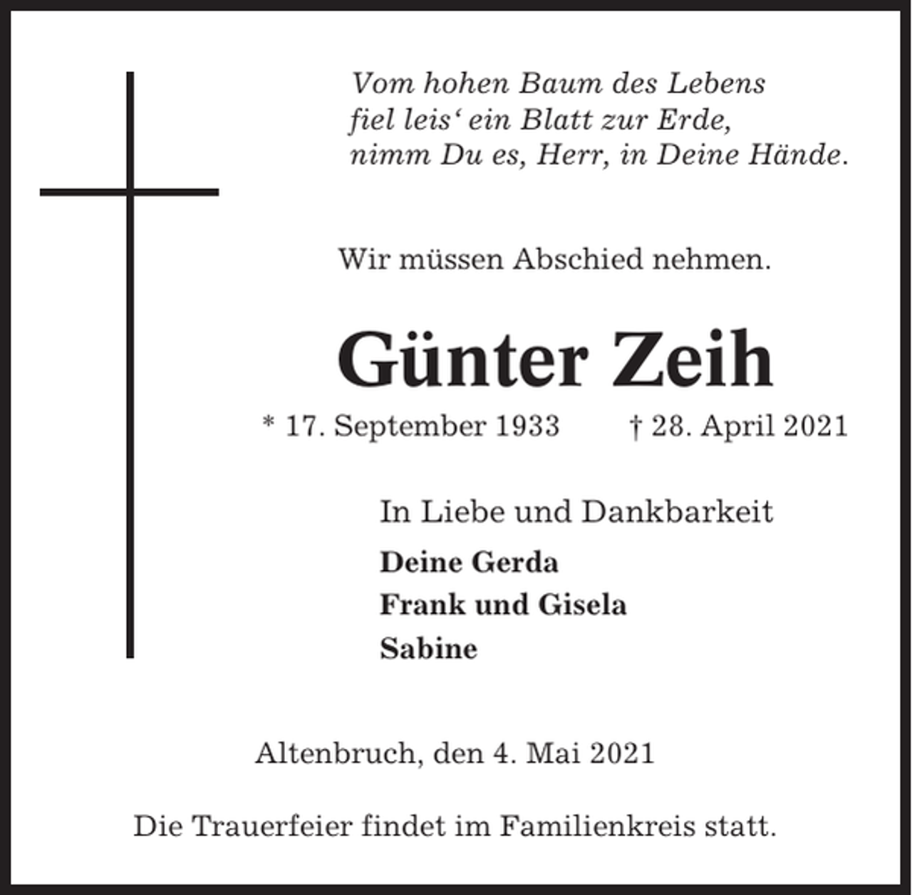 <p>Vom hohen Baum des Lebens<br />fiel leis‘ ein Blatt zur Erde,<br />nimm Du es, Herr, in Deine Hände.</p><p>Wir müssen Abschied nehmen.</p><p>Günter Zeih<br />* 17. September 1933</p><p>† 28. April 2021</p><p>In Liebe und Dankbarkeit<br />Deine Gerda<br />Frank und Gisela<br />Sabine</p><p>Altenbruch, den 4. Mai 2021<br />Die Trauerfeier findet im Familienkreis statt.</p>