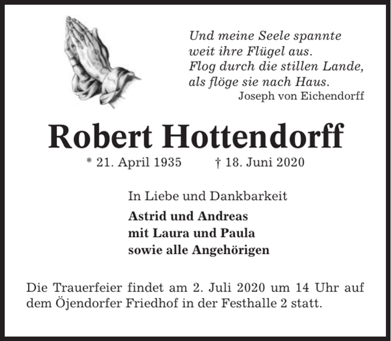 <p>Und meine Seele spannte<br />weit ihre Flügel aus.<br />Flog durch die stillen Lande,<br />als flöge sie nach Haus.<br />Joseph von Eichendorff</p><p>Robert Hottendorff<br />* 21. April 1935</p><p>† 18. Juni 2020</p><p>In Liebe und Dankbarkeit<br />Astrid und Andreas<br />mit Laura und Paula<br />sowie alle Angehörigen<br />Die Trauerfeier findet am 2. Juli 2020 um 14 Uhr auf<br />dem Öjendorfer Friedhof in der Festhalle 2 statt.</p>
