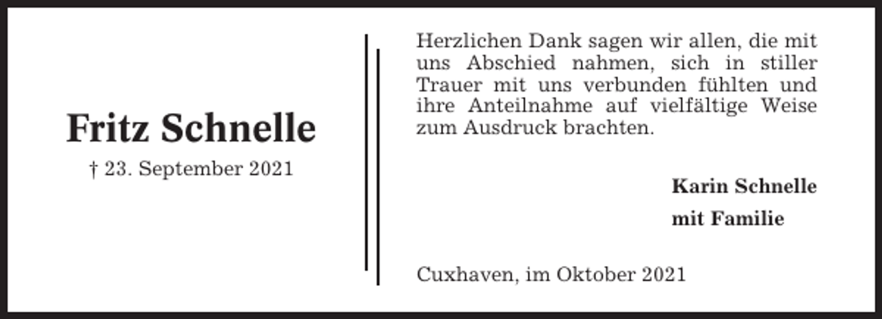 <p>Fritz Schnelle<br />† 23. September 2021</p><p>Herzlichen Dank sagen wir allen, die mit<br />uns Abschied nahmen, sich in stiller<br />Trauer mit uns verbunden fühlten und<br />ihre Anteilnahme auf vielfältige Weise<br />zum Ausdruck brachten.<br />Karin Schnelle<br />mit Familie<br />Cuxhaven, im Oktober 2021</p>