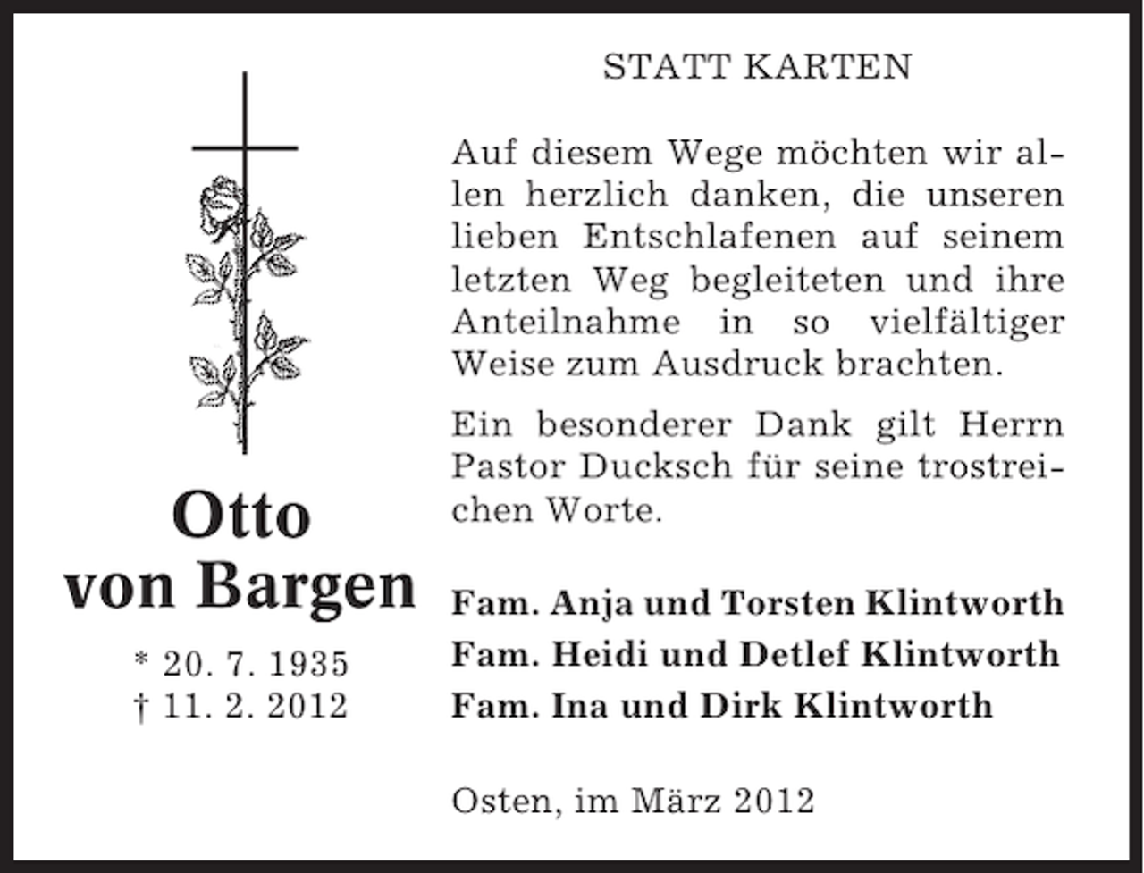 <p>STATT KARTEN<br />Auf diesem Wege möchten wir allen herzlich danken, die unseren<br />lieben Entschlafenen auf seinem<br />letzten Weg begleiteten und ihre<br />Anteilnahme in so vielfältiger<br />Weise zum Ausdruck brachten.</p><p>Otto<br />von Bargen<br />* 20. 7. 1935<br />† 11. 2. 2012</p><p>Ein besonderer Dank gilt Herrn<br />Pastor Ducksch für seine trostreichen Worte.<br />Fam. Anja und Torsten Klintworth<br />Fam. Heidi und Detlef Klintworth<br />Fam. Ina und Dirk Klintworth<br />Osten, im März 2012</p>